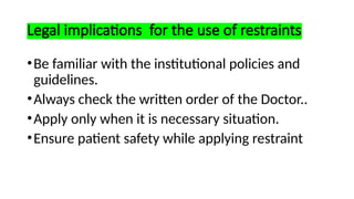 Legal implications for the use of restraints
•Be familiar with the institutional policies and
guidelines.
•Always check the written order of the Doctor..
•Apply only when it is necessary situation.
•Ensure patient safety while applying restraint
 
