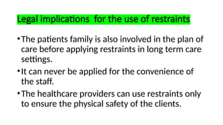 Legal implications for the use of restraints
•The patients family is also involved in the plan of
care before applying restraints in long term care
settings.
•It can never be applied for the convenience of
the staff.
•The healthcare providers can use restraints only
to ensure the physical safety of the clients.
 