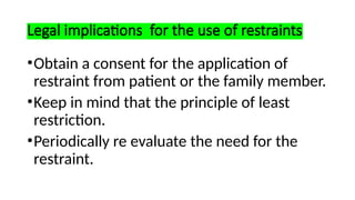 Legal implications for the use of restraints
•Obtain a consent for the application of
restraint from patient or the family member.
•Keep in mind that the principle of least
restriction.
•Periodically re evaluate the need for the
restraint.
 