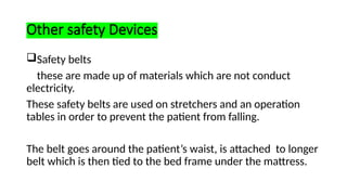 Other safety Devices
Safety belts
these are made up of materials which are not conduct
electricity.
These safety belts are used on stretchers and an operation
tables in order to prevent the patient from falling.
The belt goes around the patient’s waist, is attached to longer
belt which is then tied to the bed frame under the mattress.
 