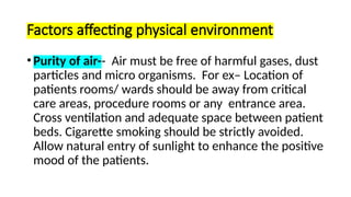 Factors affecting physical environment
•Purity of air-- Air must be free of harmful gases, dust
particles and micro organisms. For ex– Location of
patients rooms/ wards should be away from critical
care areas, procedure rooms or any entrance area.
Cross ventilation and adequate space between patient
beds. Cigarette smoking should be strictly avoided.
Allow natural entry of sunlight to enhance the positive
mood of the patients.
 
