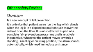 Other safety Devices
Ambularm
Is a new concept of fall prevention.
It is a device that patient wears on the leg which signals
when the leg is in a dependent position such as over the
siderail or on the floor. It is most effective as part of a
complete fall- prevention programme and is relatively
inexpensive. Whenever the patient moves towards a
standing , kneeling or crawling position, the alarm sounds
automatically, which need immediate assistance.
 