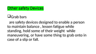 Other safety Devices
Grab bars
are safety devices designed to enable a person
to maintain balance , lessen fatigue while
standing, hold some of their weight while
maneuvering, or have some thing to grab onto in
case of a slip or fall.
 