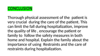 CONCLUSION
Thorough physical assessment of the patient is
very crucial during the care of the patient. This
can limit the fall during hospitalization, improve
the quality of life , encourage the patient or
family to follow the safety measures in both
home and hospital. Explain the family about the
importance of using Restraints and the care of
restraints during hospitalization.
 