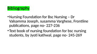 Bibliography
•Nursing Foundation for Bsc Nursing – Dr
Valsamma Joseph, susamma Varghese, Frontline
publications, page no- 227-236
•Text book of nursing foundation for bsc nursing
students, by Jyoti kathwal, page no- 245-269
 
