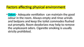 Factors affecting physical environment
•Odors– Adequate ventilation can maintain the good
odour in the room. Always empty and rinse urinals
and bedpans and keep the toilet commodes flushed
out promptly. Room deodorizes may help to remove
the unpleasant odors. Cigarette smoking is usually
strictly prohibited.
 