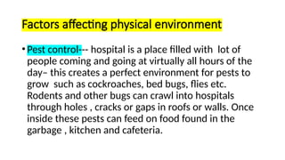 Factors affecting physical environment
•Pest control--- hospital is a place filled with lot of
people coming and going at virtually all hours of the
day– this creates a perfect environment for pests to
grow such as cockroaches, bed bugs, flies etc.
Rodents and other bugs can crawl into hospitals
through holes , cracks or gaps in roofs or walls. Once
inside these pests can feed on food found in the
garbage , kitchen and cafeteria.
 