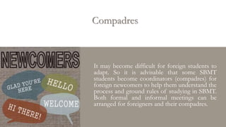 Compadres
It may become difficult for foreign students to
adapt. So it is advisable that some SBMT
students become coordinators (compadres) for
foreign newcomers to help them understand the
process and ground rules of studying in SBMT.
Both formal and informal meetings can be
arranged for foreigners and their compadres.
 