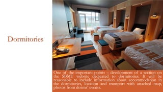 Dormitories
One of the important points – development of a section on
the SBMT website dedicated to dormitories. It will be
reasonable to include information about accommodation in
the dormitories, location and transport with attached map,
photos from dorms’ events.
 