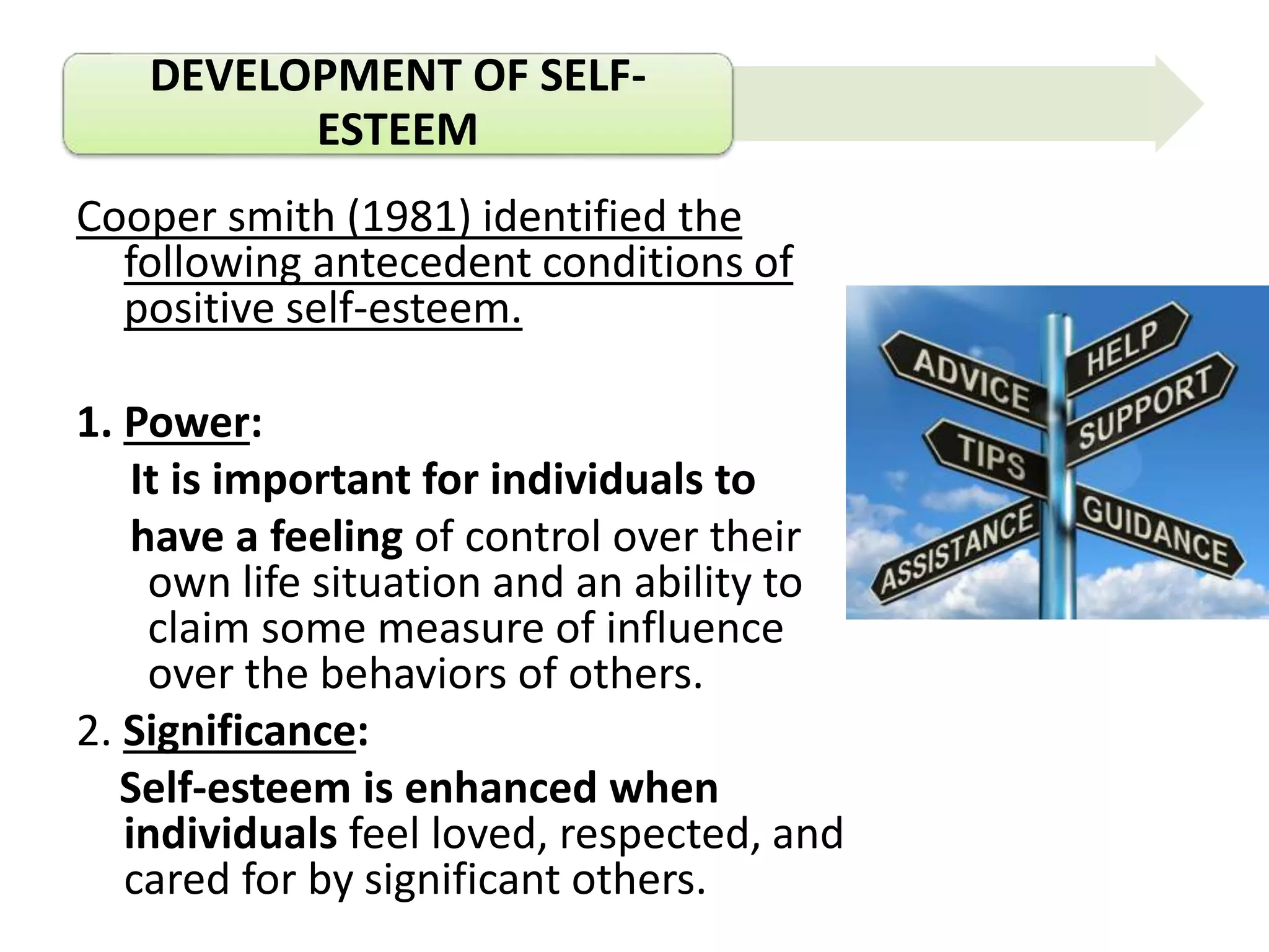 DEVELOPMENT OF SELF-
ESTEEM
Cooper smith (1981) identified the
following antecedent conditions of
positive self-esteem.
1. Power:
It is important for individuals to
have a feeling of control over their
own life situation and an ability to
claim some measure of influence
over the behaviors of others.
2. Significance:
Self-esteem is enhanced when
individuals feel loved, respected, and
cared for by significant others.
 