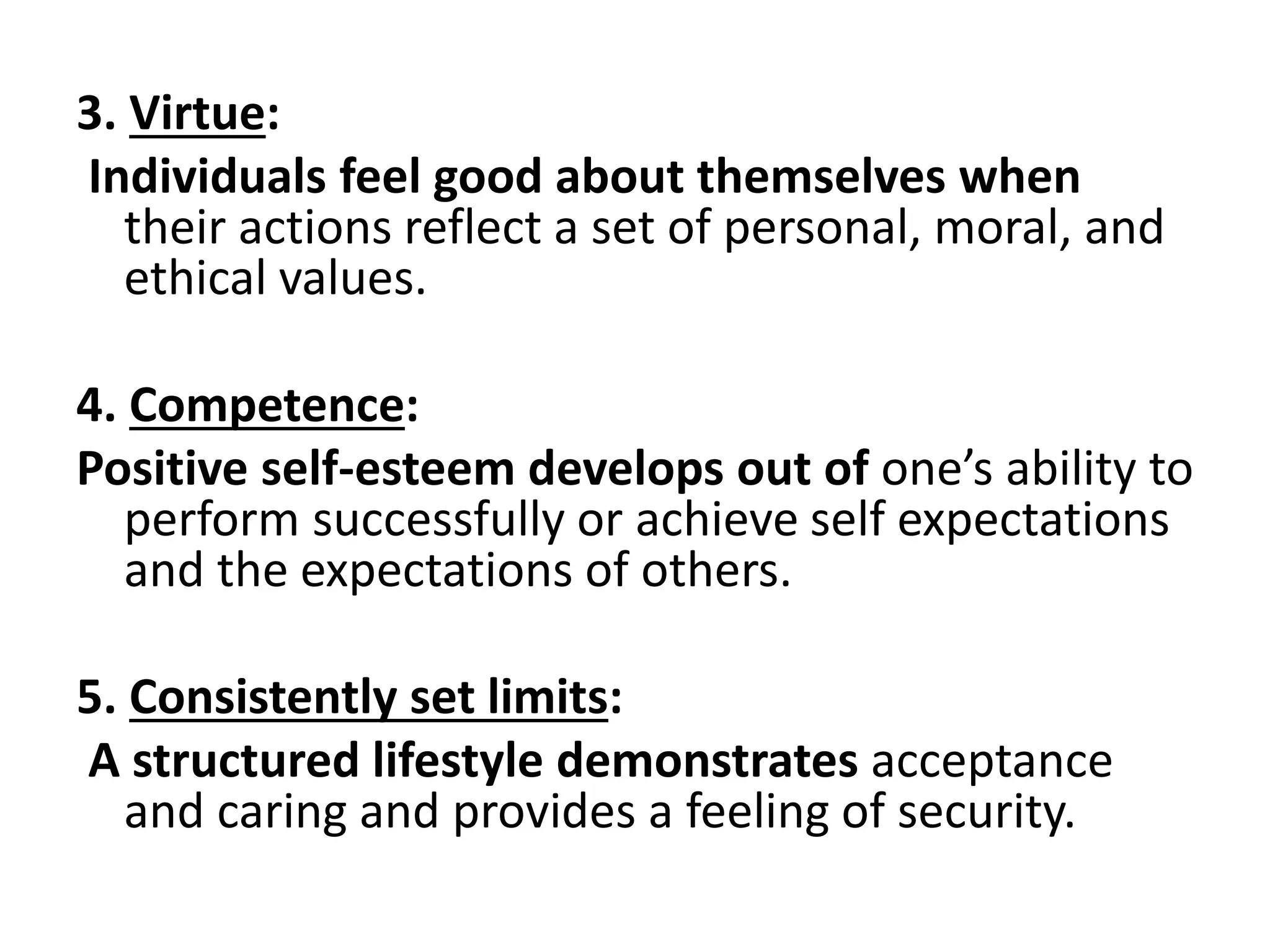 3. Virtue:
Individuals feel good about themselves when
their actions reflect a set of personal, moral, and
ethical values.
4. Competence:
Positive self-esteem develops out of one’s ability to
perform successfully or achieve self expectations
and the expectations of others.
5. Consistently set limits:
A structured lifestyle demonstrates acceptance
and caring and provides a feeling of security.
 