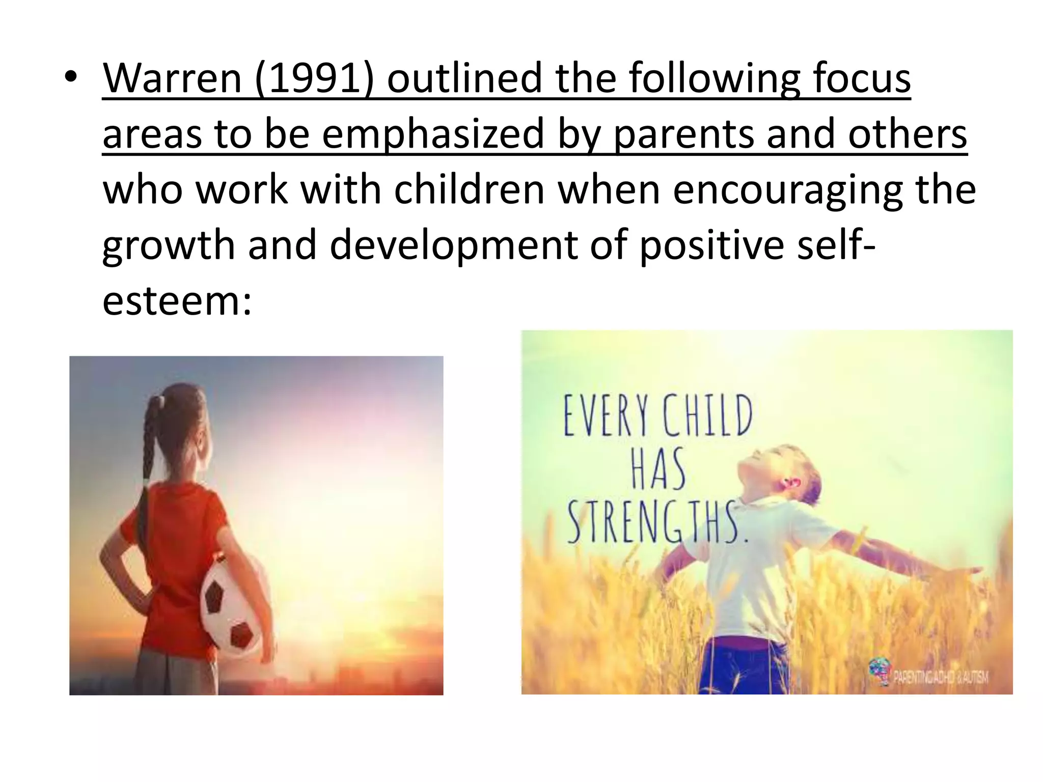 • Warren (1991) outlined the following focus
areas to be emphasized by parents and others
who work with children when encouraging the
growth and development of positive self-
esteem:
 
