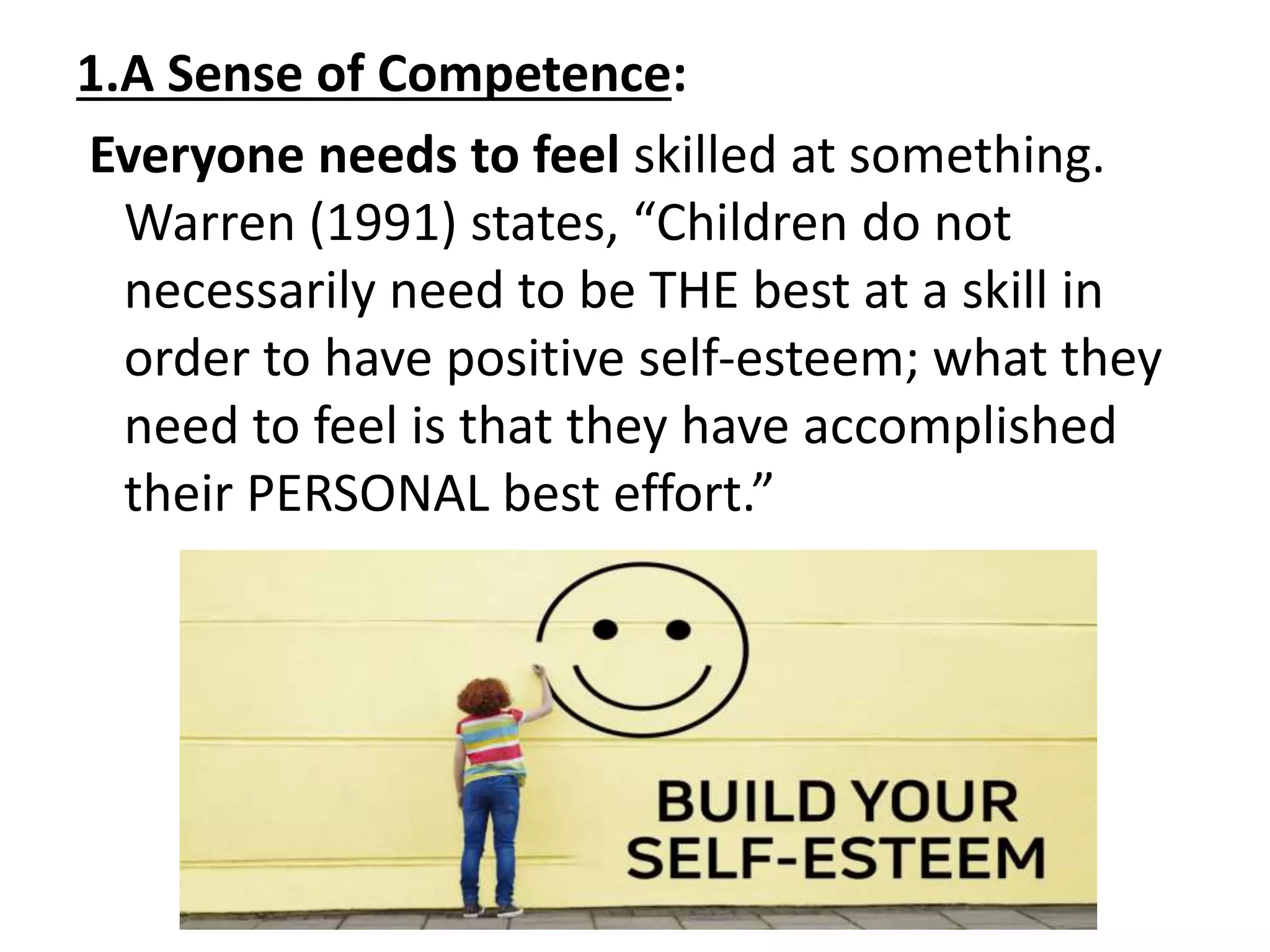 1.A Sense of Competence:
Everyone needs to feel skilled at something.
Warren (1991) states, “Children do not
necessarily need to be THE best at a skill in
order to have positive self-esteem; what they
need to feel is that they have accomplished
their PERSONAL best effort.”
 