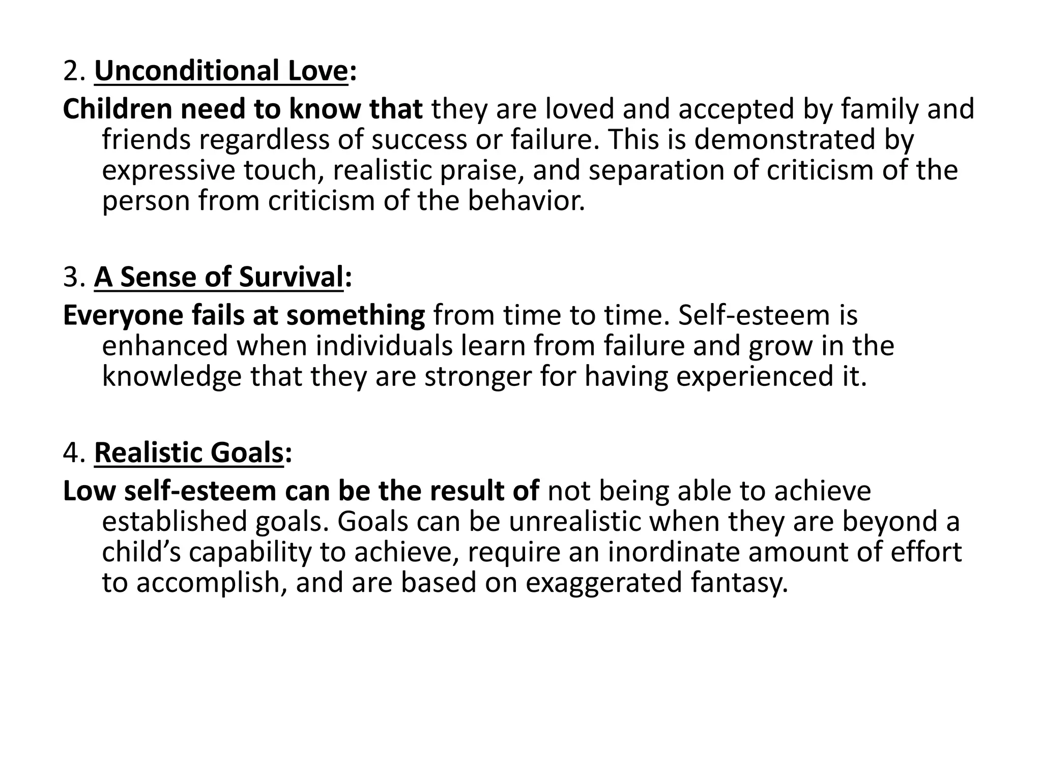 2. Unconditional Love:
Children need to know that they are loved and accepted by family and
friends regardless of success or failure. This is demonstrated by
expressive touch, realistic praise, and separation of criticism of the
person from criticism of the behavior.
3. A Sense of Survival:
Everyone fails at something from time to time. Self-esteem is
enhanced when individuals learn from failure and grow in the
knowledge that they are stronger for having experienced it.
4. Realistic Goals:
Low self-esteem can be the result of not being able to achieve
established goals. Goals can be unrealistic when they are beyond a
child’s capability to achieve, require an inordinate amount of effort
to accomplish, and are based on exaggerated fantasy.
 
