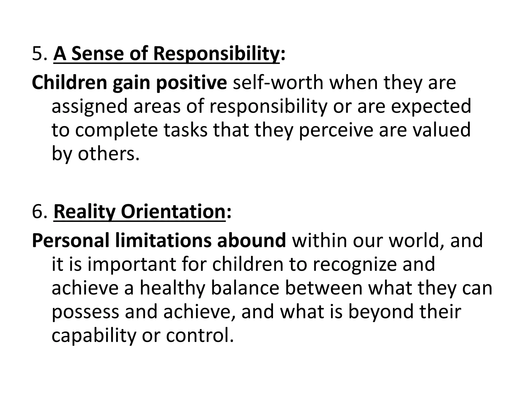 5. A Sense of Responsibility:
Children gain positive self-worth when they are
assigned areas of responsibility or are expected
to complete tasks that they perceive are valued
by others.
6. Reality Orientation:
Personal limitations abound within our world, and
it is important for children to recognize and
achieve a healthy balance between what they can
possess and achieve, and what is beyond their
capability or control.
 