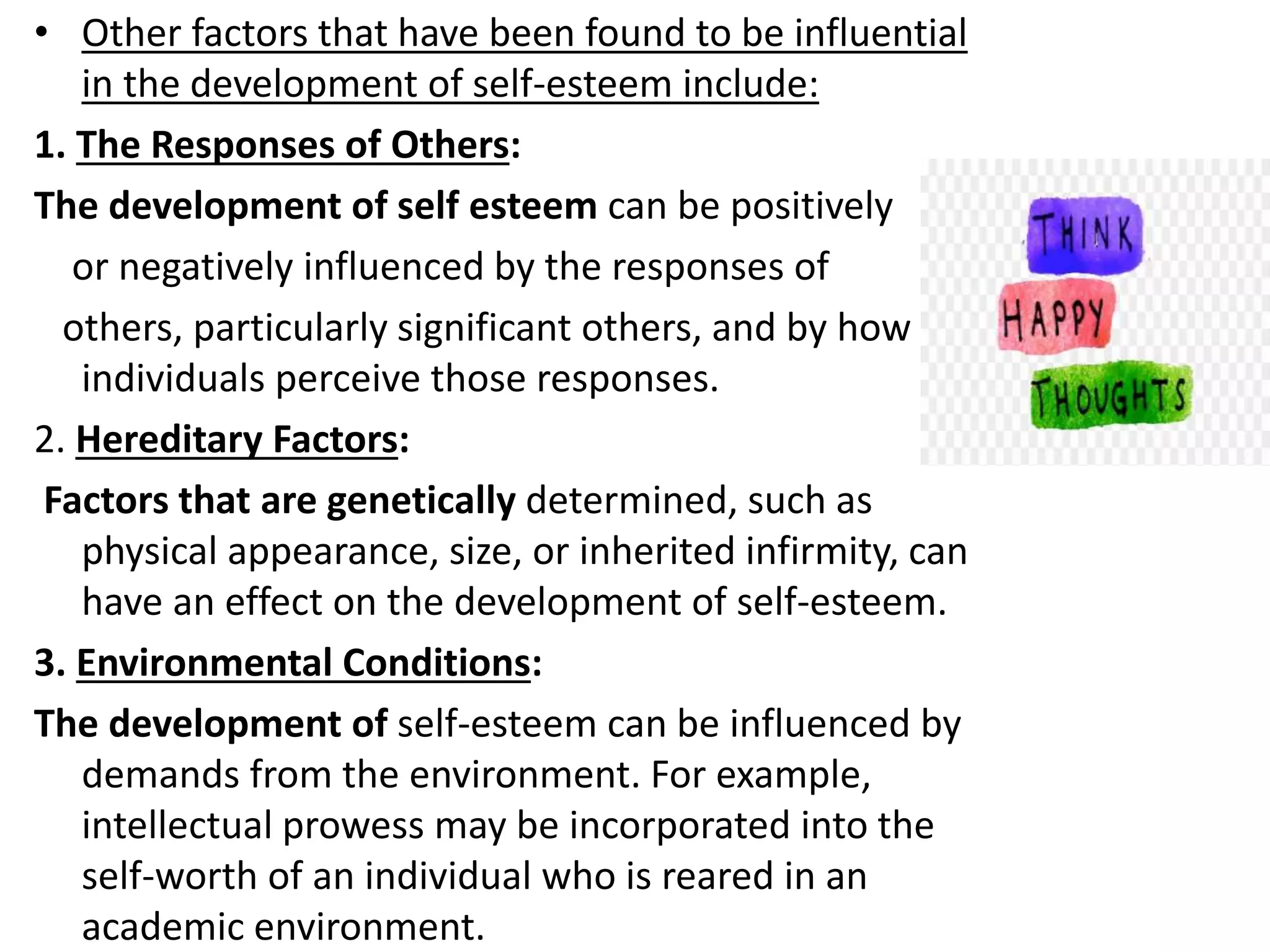 • Other factors that have been found to be influential
in the development of self-esteem include:
1. The Responses of Others:
The development of self esteem can be positively
or negatively influenced by the responses of
others, particularly significant others, and by how
individuals perceive those responses.
2. Hereditary Factors:
Factors that are genetically determined, such as
physical appearance, size, or inherited infirmity, can
have an effect on the development of self-esteem.
3. Environmental Conditions:
The development of self-esteem can be influenced by
demands from the environment. For example,
intellectual prowess may be incorporated into the
self-worth of an individual who is reared in an
academic environment.
 