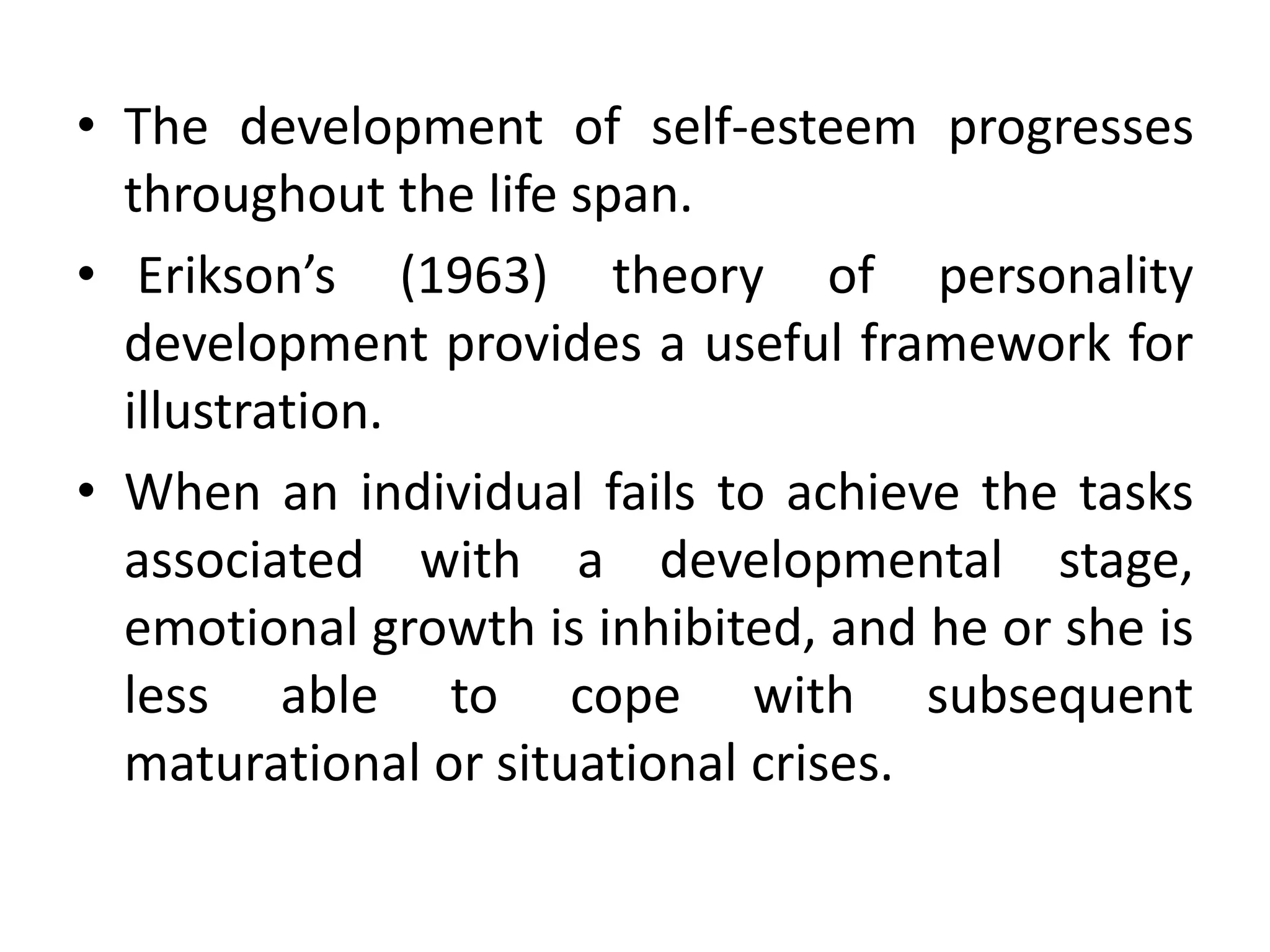 • The development of self-esteem progresses
throughout the life span.
• Erikson’s (1963) theory of personality
development provides a useful framework for
illustration.
• When an individual fails to achieve the tasks
associated with a developmental stage,
emotional growth is inhibited, and he or she is
less able to cope with subsequent
maturational or situational crises.
 