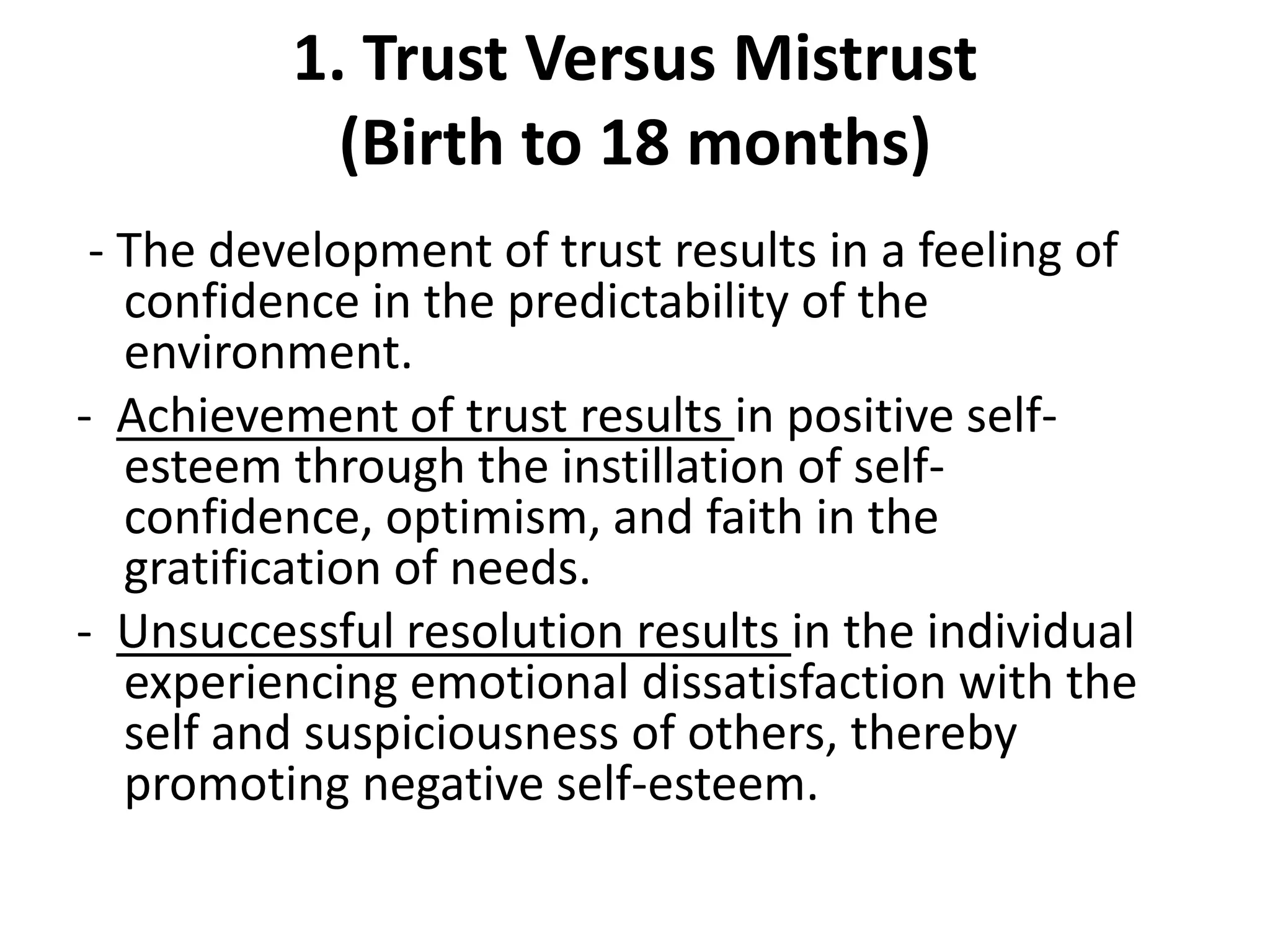 1. Trust Versus Mistrust
(Birth to 18 months)
- The development of trust results in a feeling of
confidence in the predictability of the
environment.
- Achievement of trust results in positive self-
esteem through the instillation of self-
confidence, optimism, and faith in the
gratification of needs.
- Unsuccessful resolution results in the individual
experiencing emotional dissatisfaction with the
self and suspiciousness of others, thereby
promoting negative self-esteem.
 