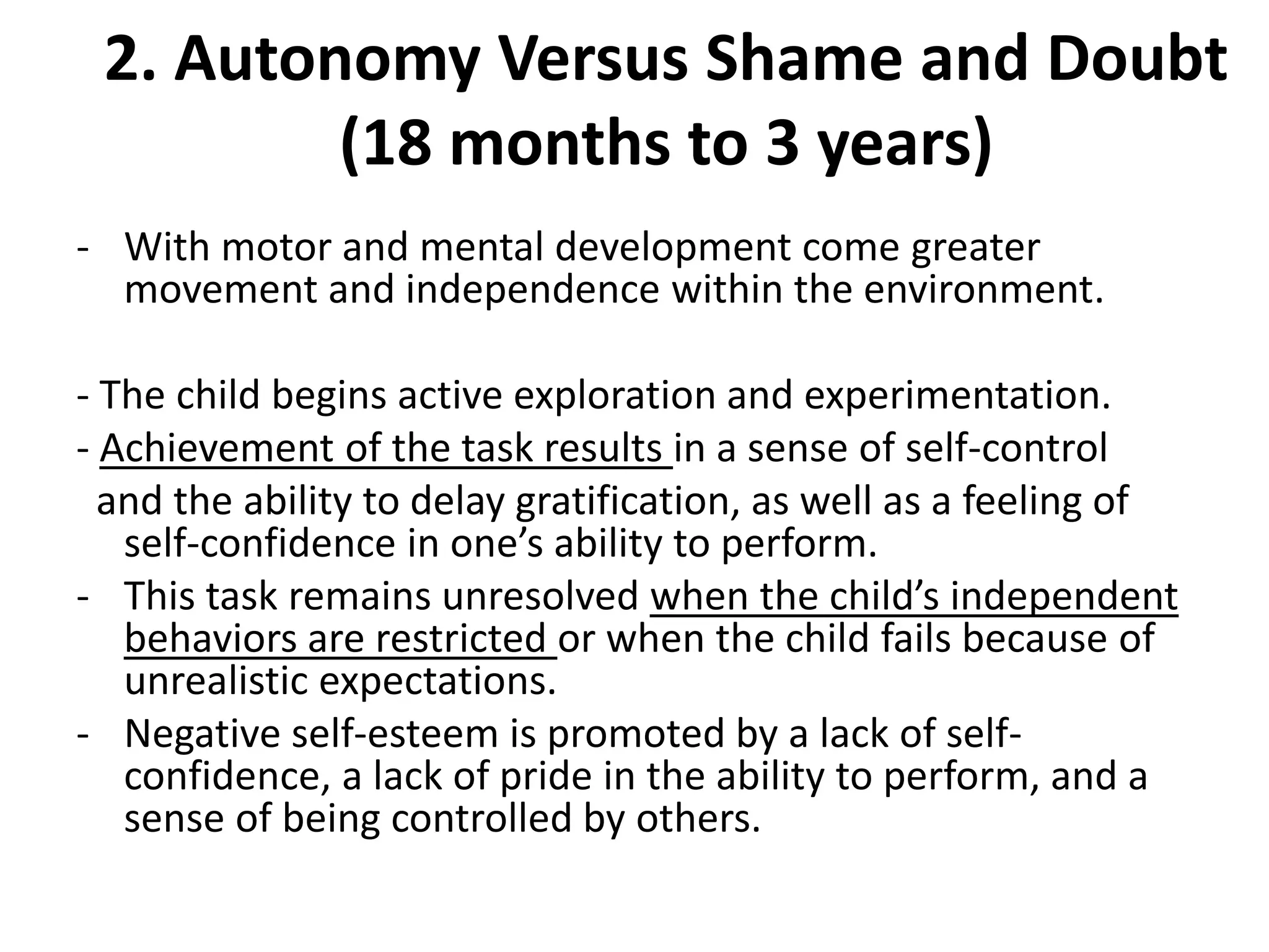 2. Autonomy Versus Shame and Doubt
(18 months to 3 years)
- With motor and mental development come greater
movement and independence within the environment.
- The child begins active exploration and experimentation.
- Achievement of the task results in a sense of self-control
and the ability to delay gratification, as well as a feeling of
self-confidence in one’s ability to perform.
- This task remains unresolved when the child’s independent
behaviors are restricted or when the child fails because of
unrealistic expectations.
- Negative self-esteem is promoted by a lack of self-
confidence, a lack of pride in the ability to perform, and a
sense of being controlled by others.
 
