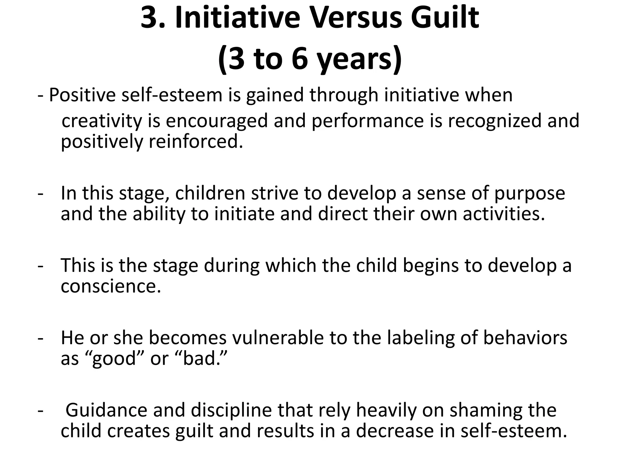 3. Initiative Versus Guilt
(3 to 6 years)
- Positive self-esteem is gained through initiative when
creativity is encouraged and performance is recognized and
positively reinforced.
- In this stage, children strive to develop a sense of purpose
and the ability to initiate and direct their own activities.
- This is the stage during which the child begins to develop a
conscience.
- He or she becomes vulnerable to the labeling of behaviors
as “good” or “bad.”
- Guidance and discipline that rely heavily on shaming the
child creates guilt and results in a decrease in self-esteem.
 