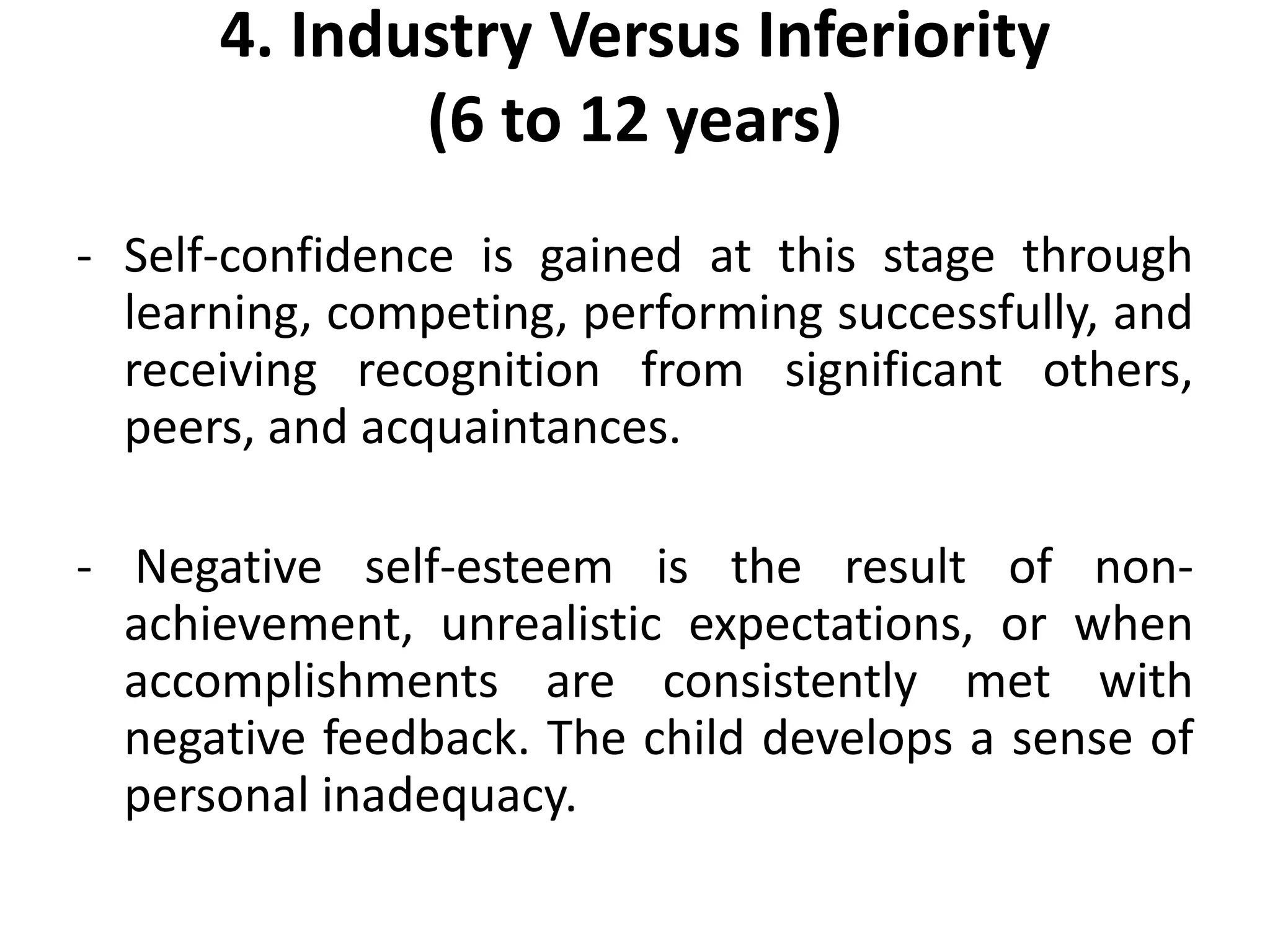 4. Industry Versus Inferiority
(6 to 12 years)
- Self-confidence is gained at this stage through
learning, competing, performing successfully, and
receiving recognition from significant others,
peers, and acquaintances.
- Negative self-esteem is the result of non-
achievement, unrealistic expectations, or when
accomplishments are consistently met with
negative feedback. The child develops a sense of
personal inadequacy.
 
