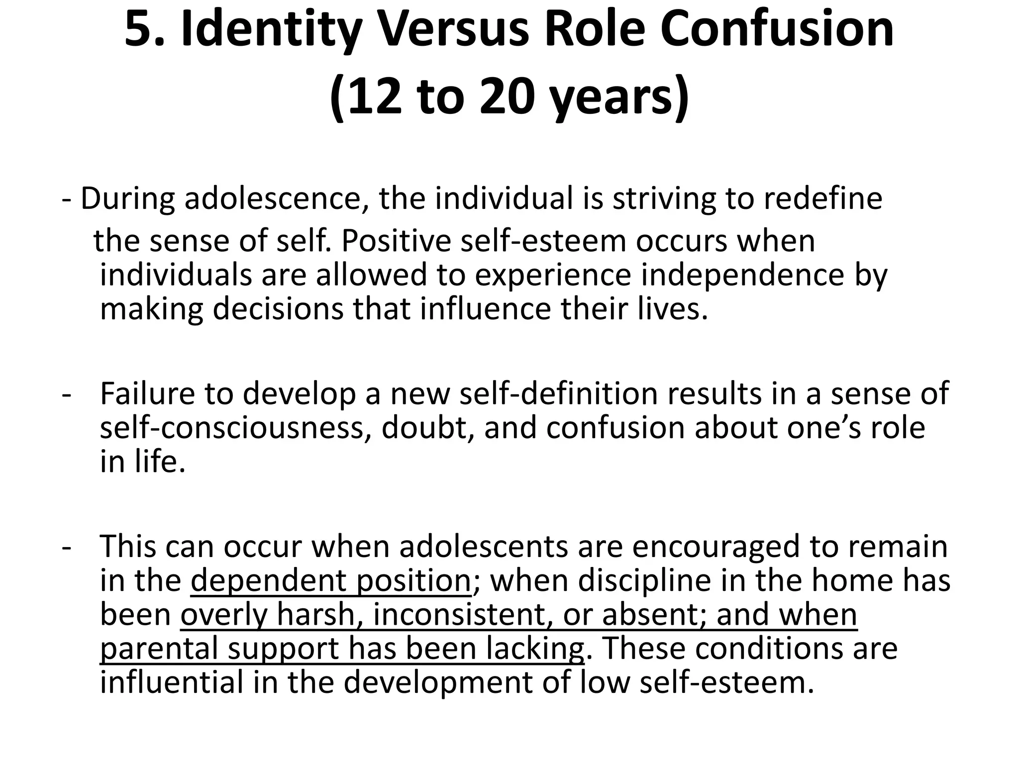 5. Identity Versus Role Confusion
(12 to 20 years)
- During adolescence, the individual is striving to redefine
the sense of self. Positive self-esteem occurs when
individuals are allowed to experience independence by
making decisions that influence their lives.
- Failure to develop a new self-definition results in a sense of
self-consciousness, doubt, and confusion about one’s role
in life.
- This can occur when adolescents are encouraged to remain
in the dependent position; when discipline in the home has
been overly harsh, inconsistent, or absent; and when
parental support has been lacking. These conditions are
influential in the development of low self-esteem.
 