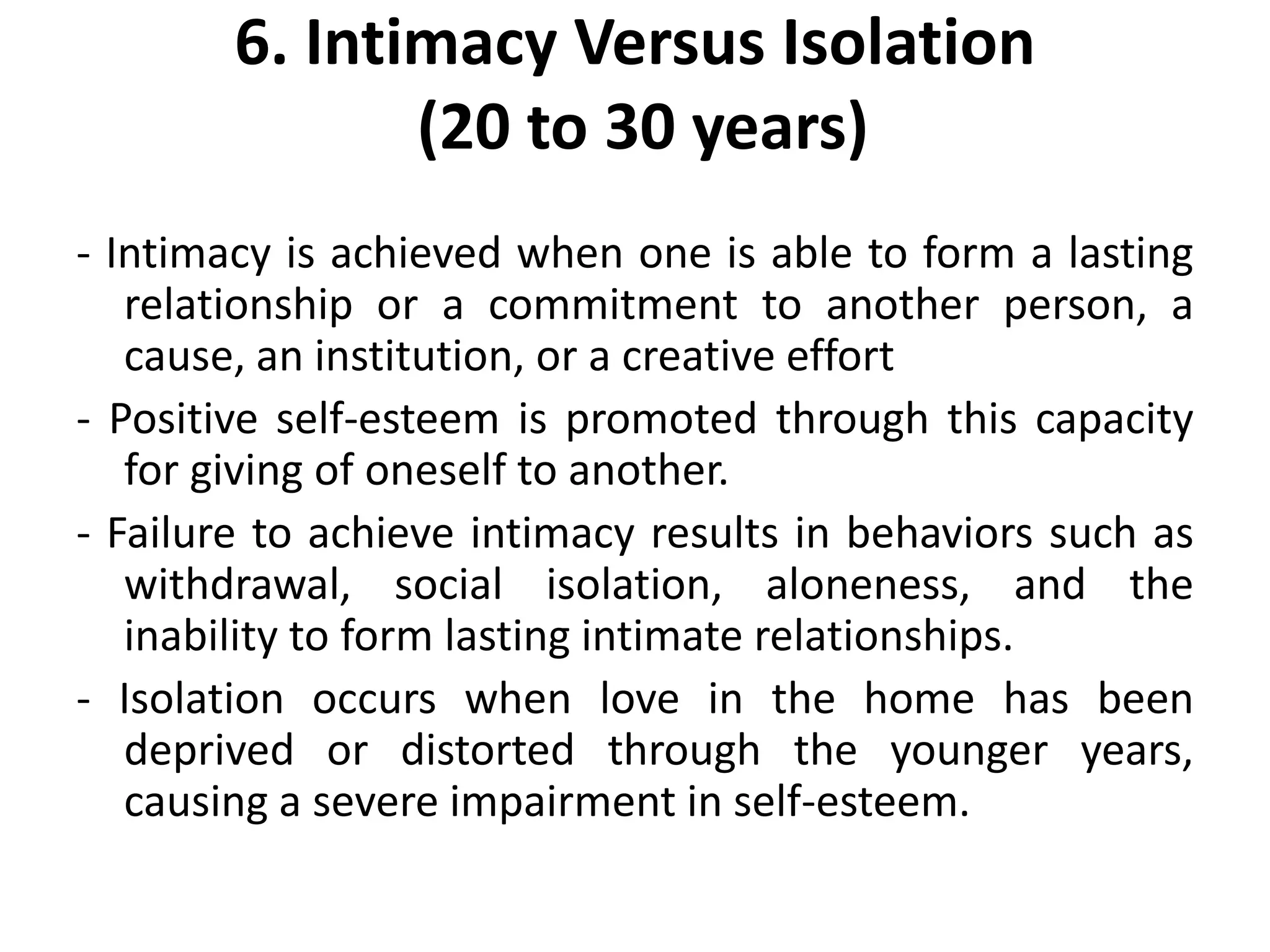 6. Intimacy Versus Isolation
(20 to 30 years)
- Intimacy is achieved when one is able to form a lasting
relationship or a commitment to another person, a
cause, an institution, or a creative effort
- Positive self-esteem is promoted through this capacity
for giving of oneself to another.
- Failure to achieve intimacy results in behaviors such as
withdrawal, social isolation, aloneness, and the
inability to form lasting intimate relationships.
- Isolation occurs when love in the home has been
deprived or distorted through the younger years,
causing a severe impairment in self-esteem.
 