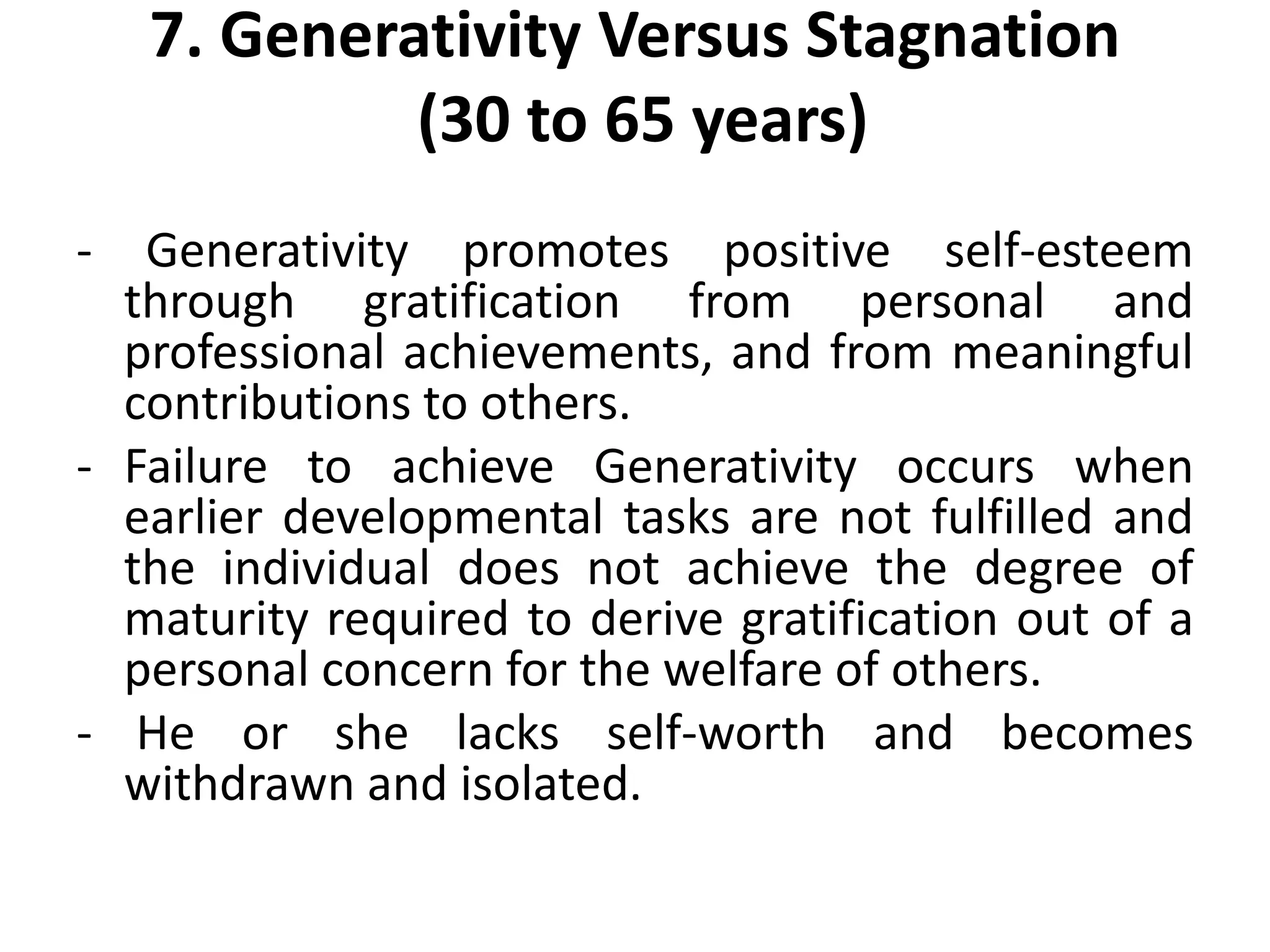 7. Generativity Versus Stagnation
(30 to 65 years)
- Generativity promotes positive self-esteem
through gratification from personal and
professional achievements, and from meaningful
contributions to others.
- Failure to achieve Generativity occurs when
earlier developmental tasks are not fulfilled and
the individual does not achieve the degree of
maturity required to derive gratification out of a
personal concern for the welfare of others.
- He or she lacks self-worth and becomes
withdrawn and isolated.
 