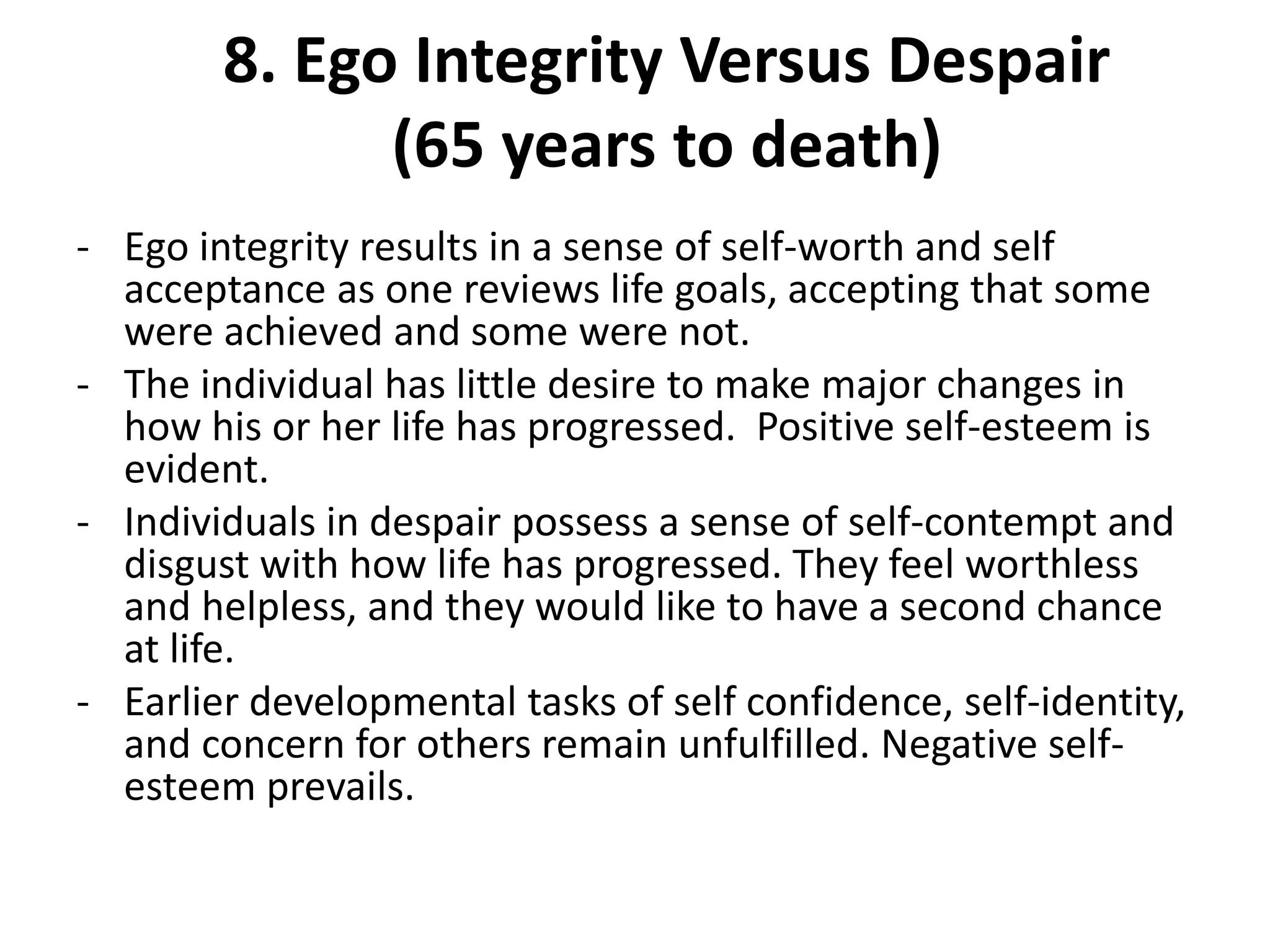 8. Ego Integrity Versus Despair
(65 years to death)
- Ego integrity results in a sense of self-worth and self
acceptance as one reviews life goals, accepting that some
were achieved and some were not.
- The individual has little desire to make major changes in
how his or her life has progressed. Positive self-esteem is
evident.
- Individuals in despair possess a sense of self-contempt and
disgust with how life has progressed. They feel worthless
and helpless, and they would like to have a second chance
at life.
- Earlier developmental tasks of self confidence, self-identity,
and concern for others remain unfulfilled. Negative self-
esteem prevails.
 