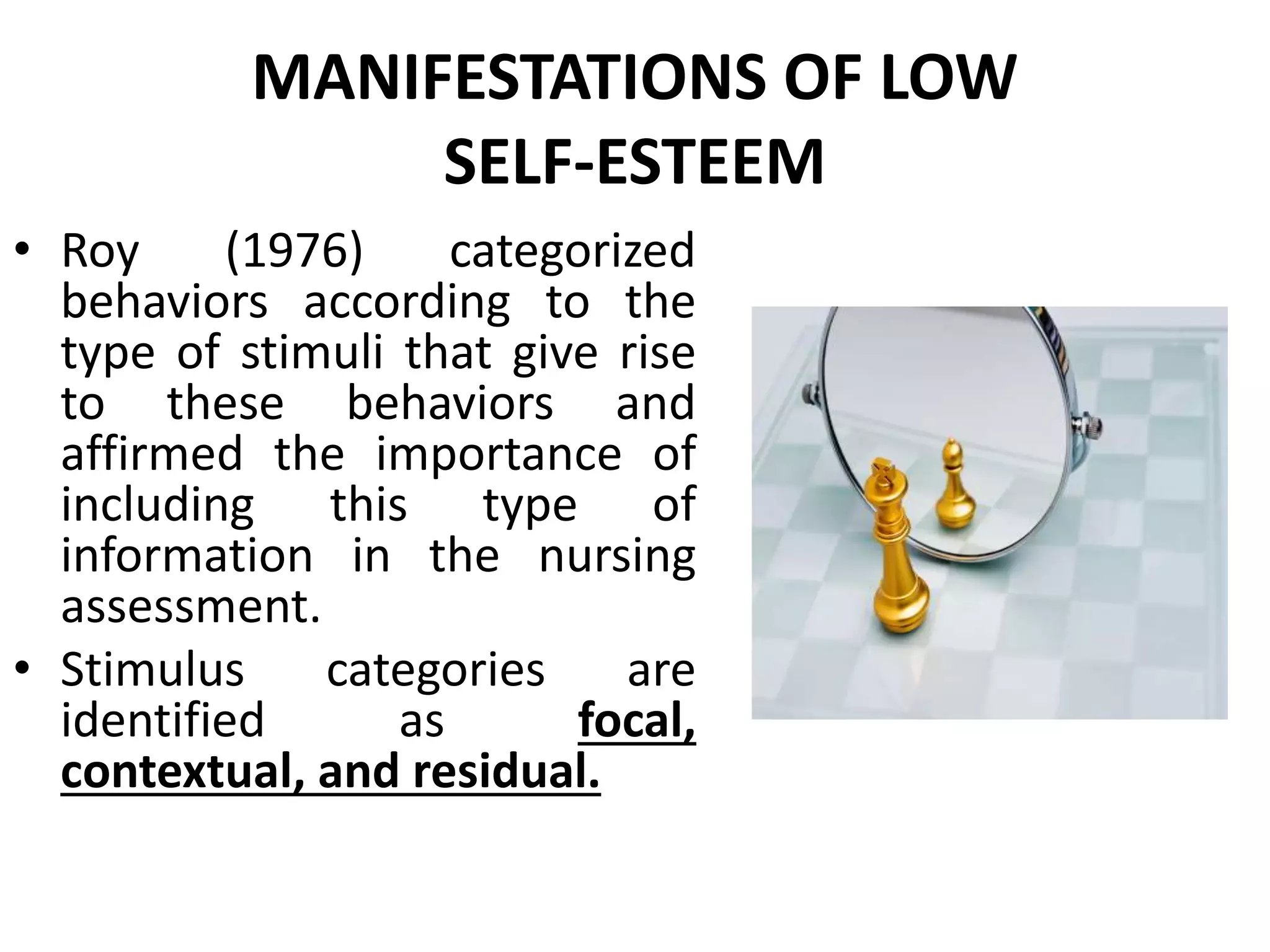 MANIFESTATIONS OF LOW
SELF-ESTEEM
• Roy (1976) categorized
behaviors according to the
type of stimuli that give rise
to these behaviors and
affirmed the importance of
including this type of
information in the nursing
assessment.
• Stimulus categories are
identified as focal,
contextual, and residual.
 