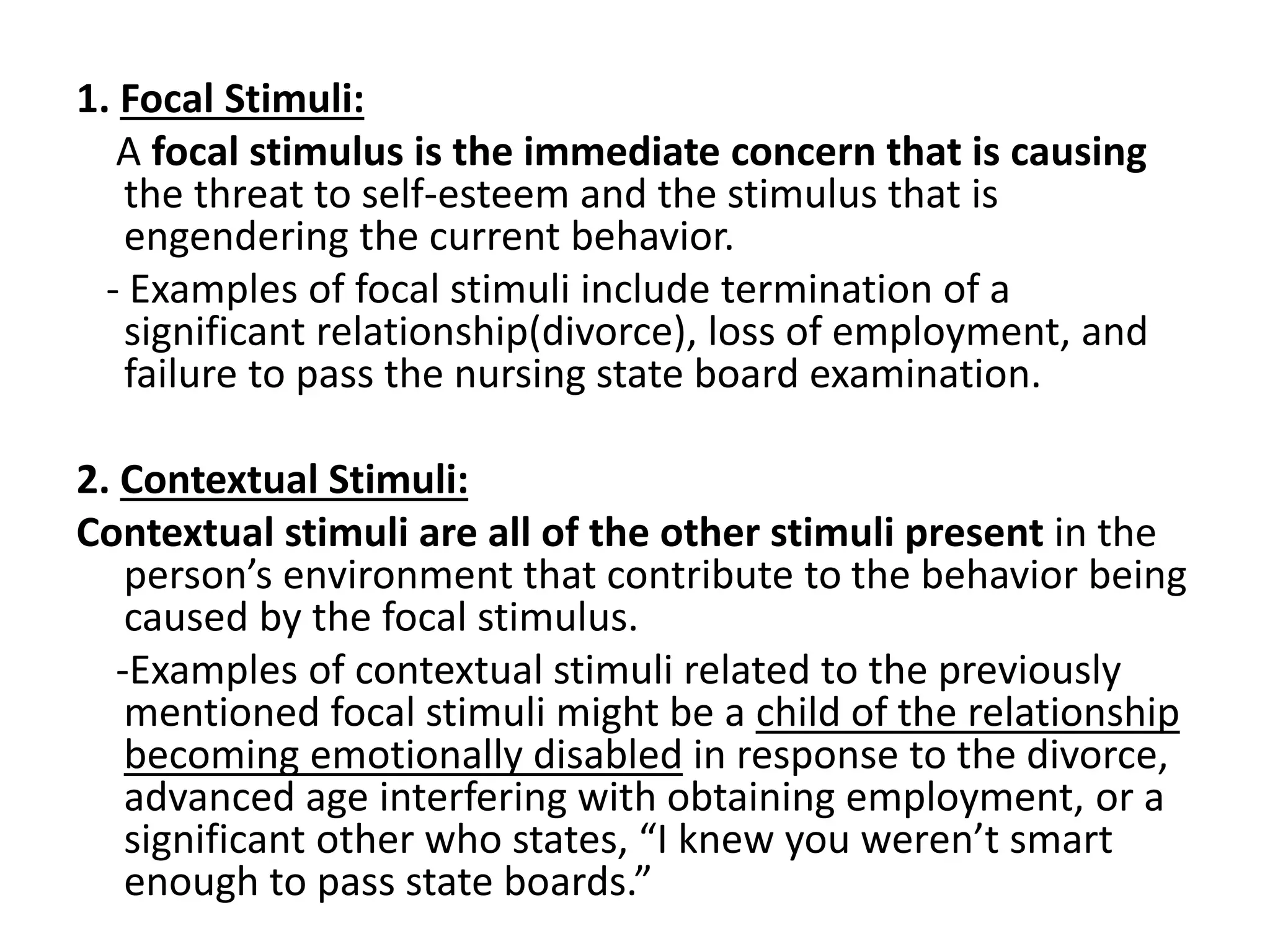 1. Focal Stimuli:
A focal stimulus is the immediate concern that is causing
the threat to self-esteem and the stimulus that is
engendering the current behavior.
- Examples of focal stimuli include termination of a
significant relationship(divorce), loss of employment, and
failure to pass the nursing state board examination.
2. Contextual Stimuli:
Contextual stimuli are all of the other stimuli present in the
person’s environment that contribute to the behavior being
caused by the focal stimulus.
-Examples of contextual stimuli related to the previously
mentioned focal stimuli might be a child of the relationship
becoming emotionally disabled in response to the divorce,
advanced age interfering with obtaining employment, or a
significant other who states, “I knew you weren’t smart
enough to pass state boards.”
 