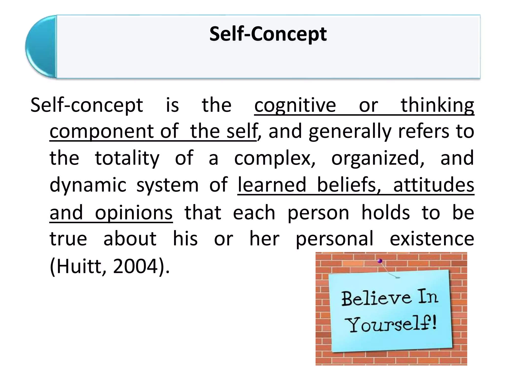 Self-Concept
Self-concept is the cognitive or thinking
component of the self, and generally refers to
the totality of a complex, organized, and
dynamic system of learned beliefs, attitudes
and opinions that each person holds to be
true about his or her personal existence
(Huitt, 2004).
 