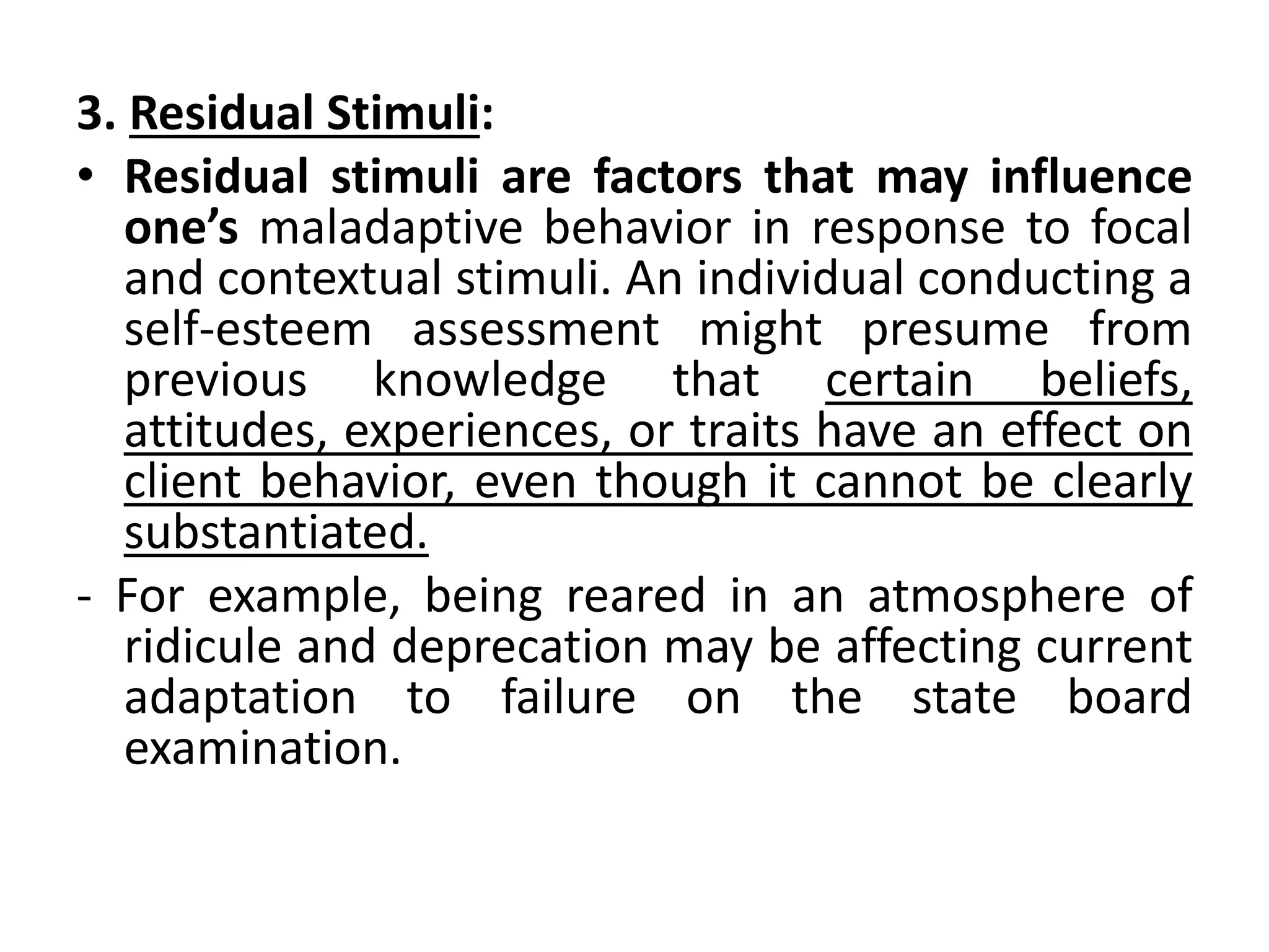 3. Residual Stimuli:
• Residual stimuli are factors that may influence
one’s maladaptive behavior in response to focal
and contextual stimuli. An individual conducting a
self-esteem assessment might presume from
previous knowledge that certain beliefs,
attitudes, experiences, or traits have an effect on
client behavior, even though it cannot be clearly
substantiated.
- For example, being reared in an atmosphere of
ridicule and deprecation may be affecting current
adaptation to failure on the state board
examination.
 