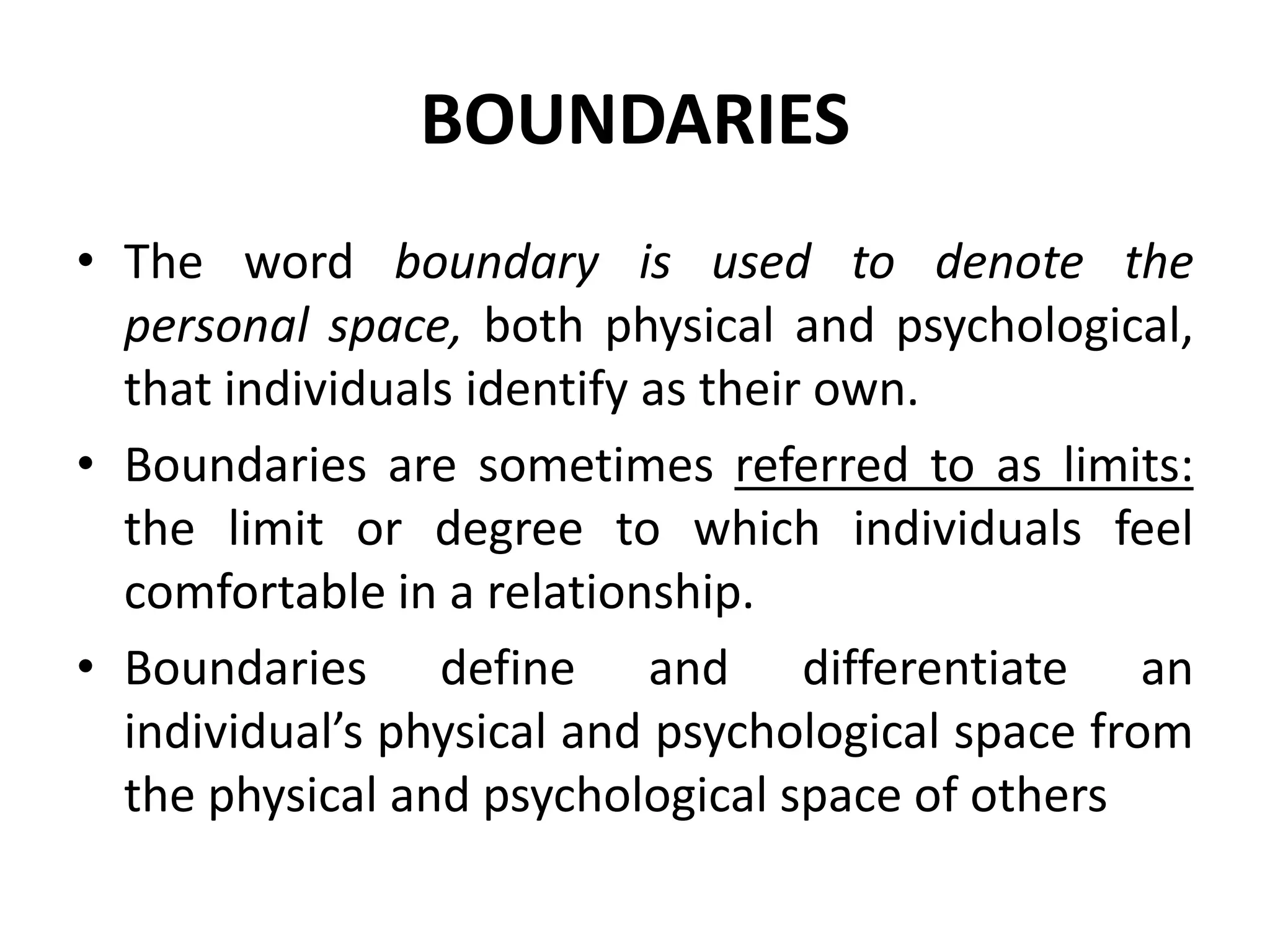 BOUNDARIES
• The word boundary is used to denote the
personal space, both physical and psychological,
that individuals identify as their own.
• Boundaries are sometimes referred to as limits:
the limit or degree to which individuals feel
comfortable in a relationship.
• Boundaries define and differentiate an
individual’s physical and psychological space from
the physical and psychological space of others
 