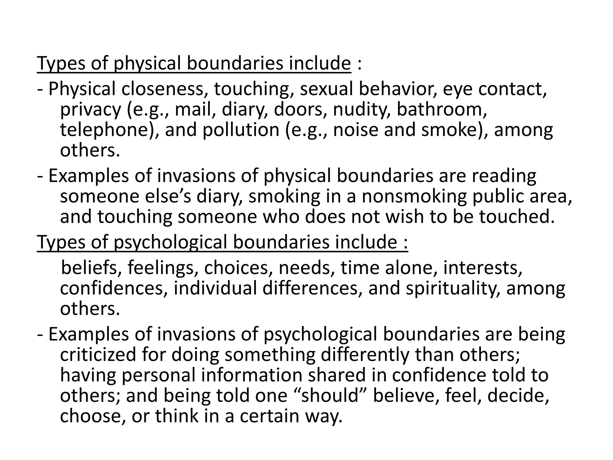 Types of physical boundaries include :
- Physical closeness, touching, sexual behavior, eye contact,
privacy (e.g., mail, diary, doors, nudity, bathroom,
telephone), and pollution (e.g., noise and smoke), among
others.
- Examples of invasions of physical boundaries are reading
someone else’s diary, smoking in a nonsmoking public area,
and touching someone who does not wish to be touched.
Types of psychological boundaries include :
beliefs, feelings, choices, needs, time alone, interests,
confidences, individual differences, and spirituality, among
others.
- Examples of invasions of psychological boundaries are being
criticized for doing something differently than others;
having personal information shared in confidence told to
others; and being told one “should” believe, feel, decide,
choose, or think in a certain way.
 