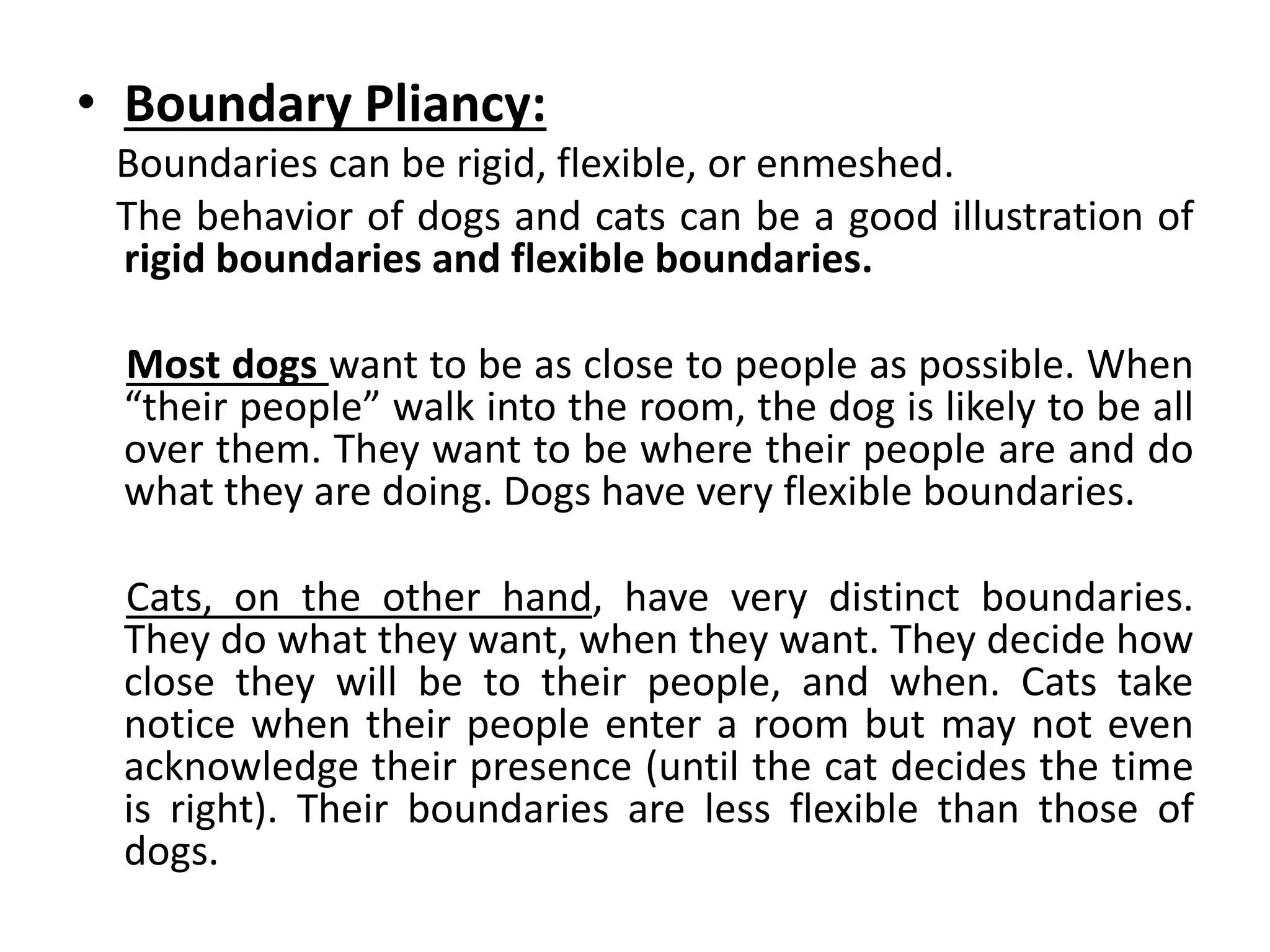• Boundary Pliancy:
Boundaries can be rigid, flexible, or enmeshed.
The behavior of dogs and cats can be a good illustration of
rigid boundaries and flexible boundaries.
Most dogs want to be as close to people as possible. When
“their people” walk into the room, the dog is likely to be all
over them. They want to be where their people are and do
what they are doing. Dogs have very flexible boundaries.
Cats, on the other hand, have very distinct boundaries.
They do what they want, when they want. They decide how
close they will be to their people, and when. Cats take
notice when their people enter a room but may not even
acknowledge their presence (until the cat decides the time
is right). Their boundaries are less flexible than those of
dogs.
 