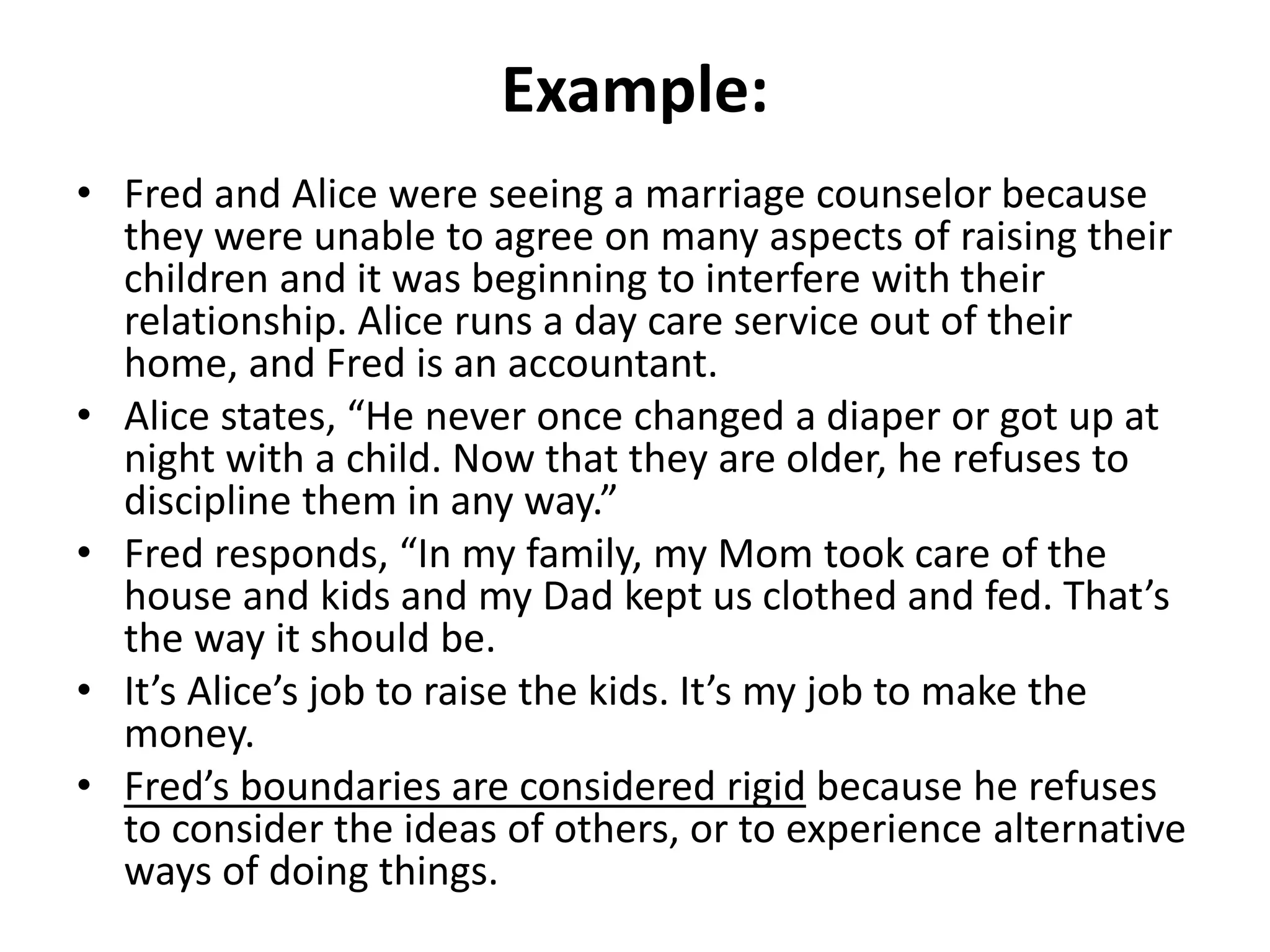 Example:
• Fred and Alice were seeing a marriage counselor because
they were unable to agree on many aspects of raising their
children and it was beginning to interfere with their
relationship. Alice runs a day care service out of their
home, and Fred is an accountant.
• Alice states, “He never once changed a diaper or got up at
night with a child. Now that they are older, he refuses to
discipline them in any way.”
• Fred responds, “In my family, my Mom took care of the
house and kids and my Dad kept us clothed and fed. That’s
the way it should be.
• It’s Alice’s job to raise the kids. It’s my job to make the
money.
• Fred’s boundaries are considered rigid because he refuses
to consider the ideas of others, or to experience alternative
ways of doing things.
 