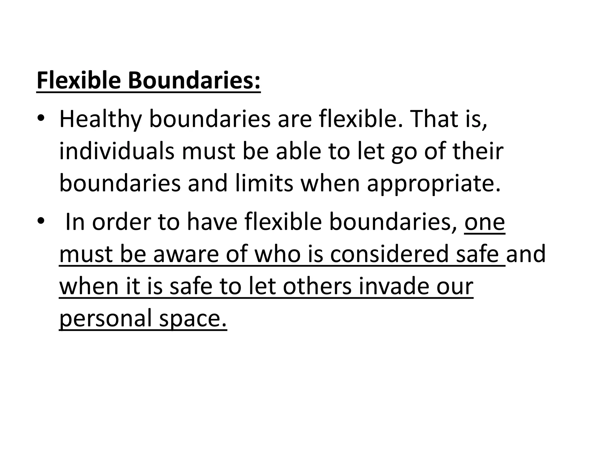 Flexible Boundaries:
• Healthy boundaries are flexible. That is,
individuals must be able to let go of their
boundaries and limits when appropriate.
• In order to have flexible boundaries, one
must be aware of who is considered safe and
when it is safe to let others invade our
personal space.
 
