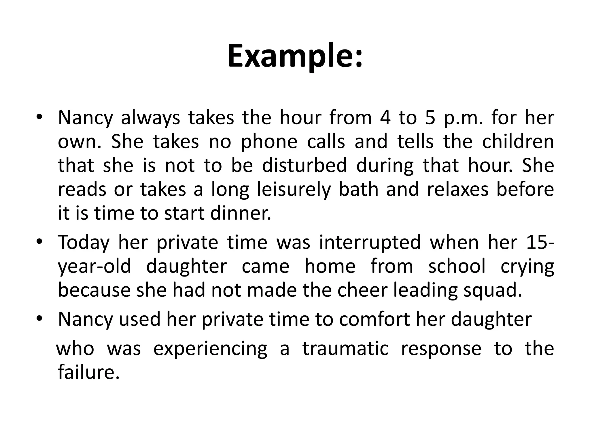 Example:
• Nancy always takes the hour from 4 to 5 p.m. for her
own. She takes no phone calls and tells the children
that she is not to be disturbed during that hour. She
reads or takes a long leisurely bath and relaxes before
it is time to start dinner.
• Today her private time was interrupted when her 15-
year-old daughter came home from school crying
because she had not made the cheer leading squad.
• Nancy used her private time to comfort her daughter
who was experiencing a traumatic response to the
failure.
 