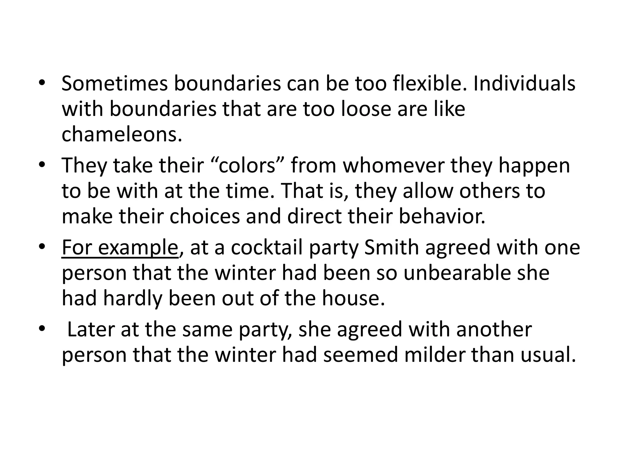 • Sometimes boundaries can be too flexible. Individuals
with boundaries that are too loose are like
chameleons.
• They take their “colors” from whomever they happen
to be with at the time. That is, they allow others to
make their choices and direct their behavior.
• For example, at a cocktail party Smith agreed with one
person that the winter had been so unbearable she
had hardly been out of the house.
• Later at the same party, she agreed with another
person that the winter had seemed milder than usual.
 