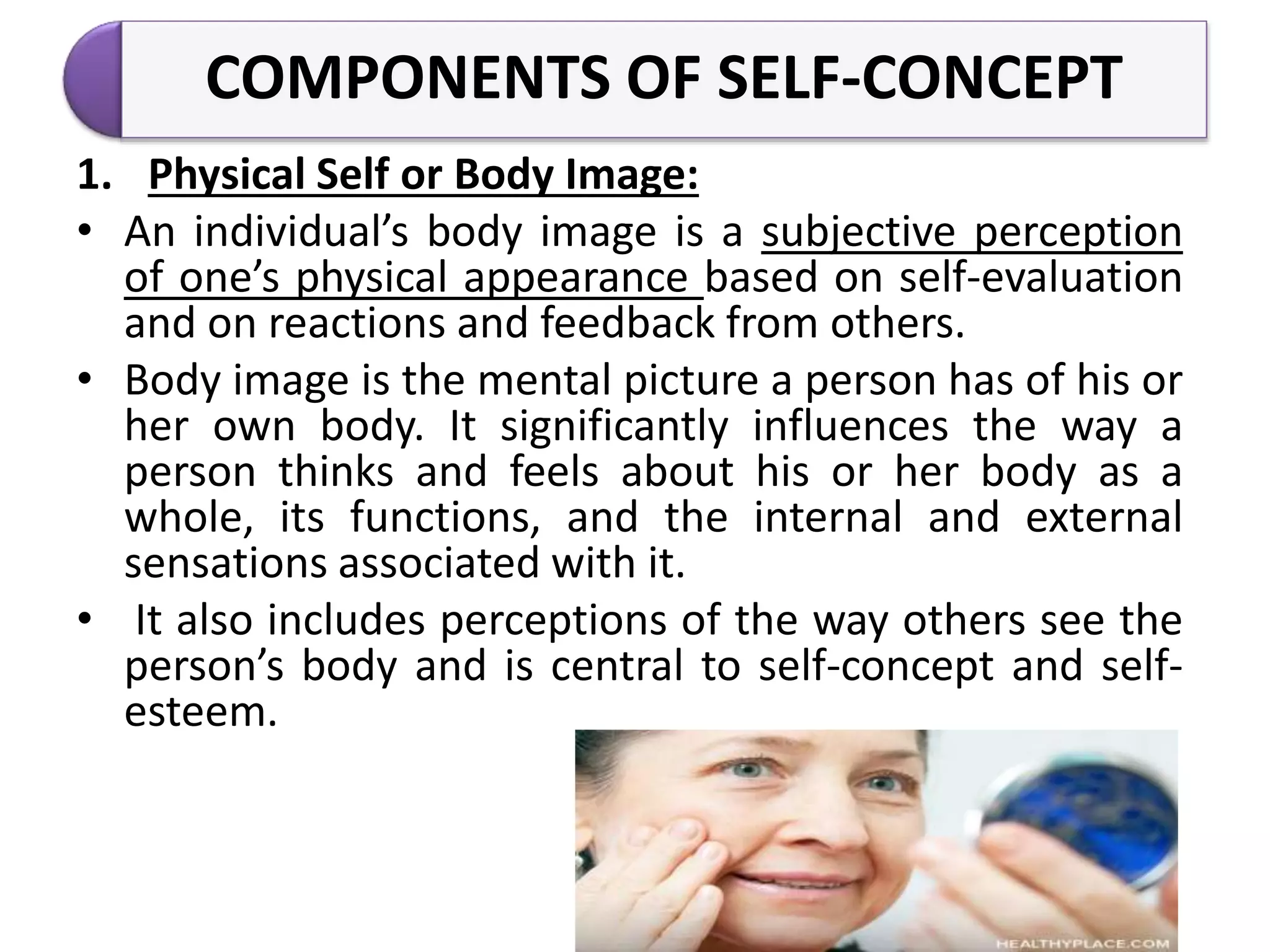COMPONENTS OF SELF-CONCEPT
1. Physical Self or Body Image:
• An individual’s body image is a subjective perception
of one’s physical appearance based on self-evaluation
and on reactions and feedback from others.
• Body image is the mental picture a person has of his or
her own body. It significantly influences the way a
person thinks and feels about his or her body as a
whole, its functions, and the internal and external
sensations associated with it.
• It also includes perceptions of the way others see the
person’s body and is central to self-concept and self-
esteem.
 