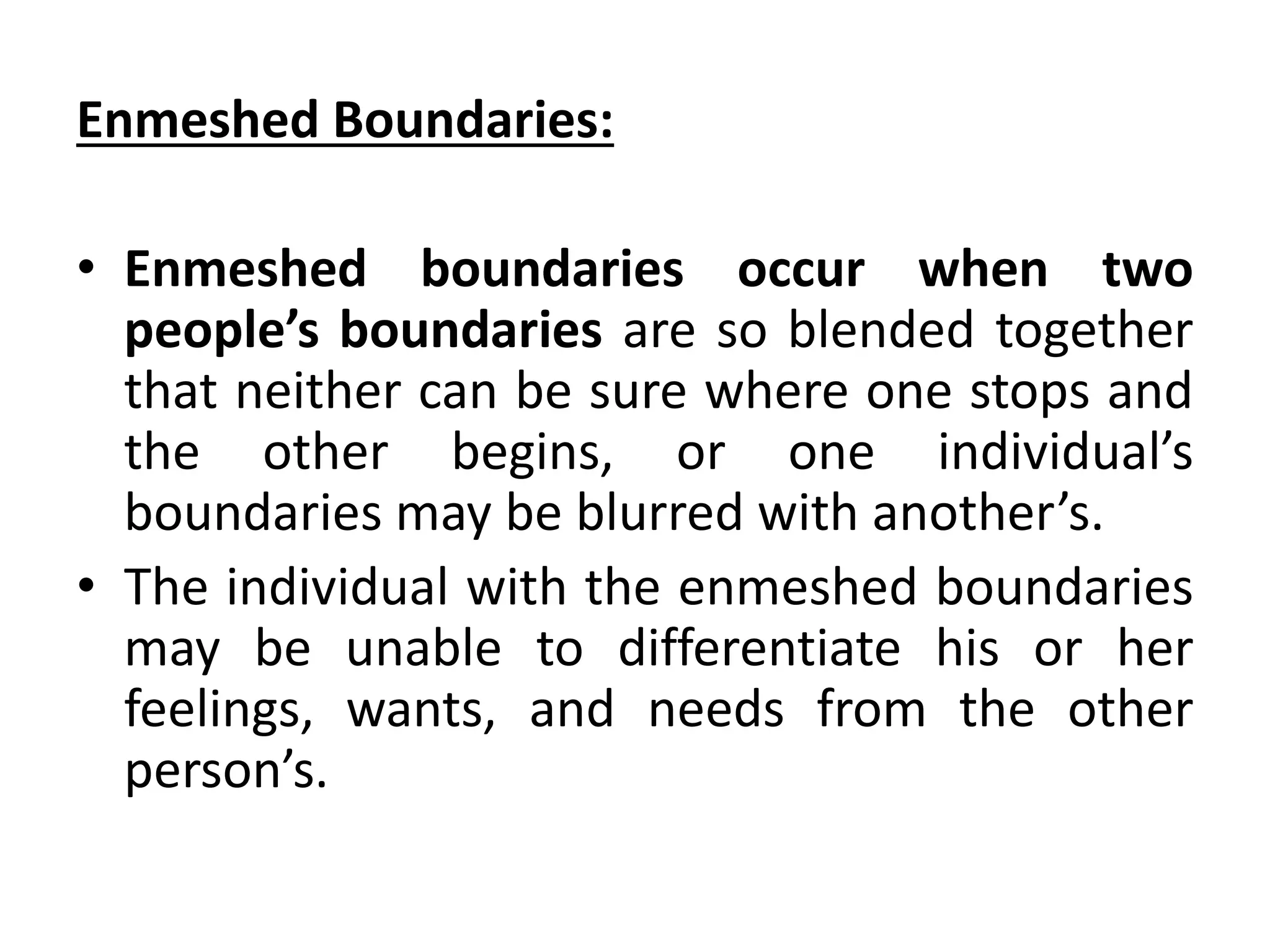 Enmeshed Boundaries:
• Enmeshed boundaries occur when two
people’s boundaries are so blended together
that neither can be sure where one stops and
the other begins, or one individual’s
boundaries may be blurred with another’s.
• The individual with the enmeshed boundaries
may be unable to differentiate his or her
feelings, wants, and needs from the other
person’s.
 