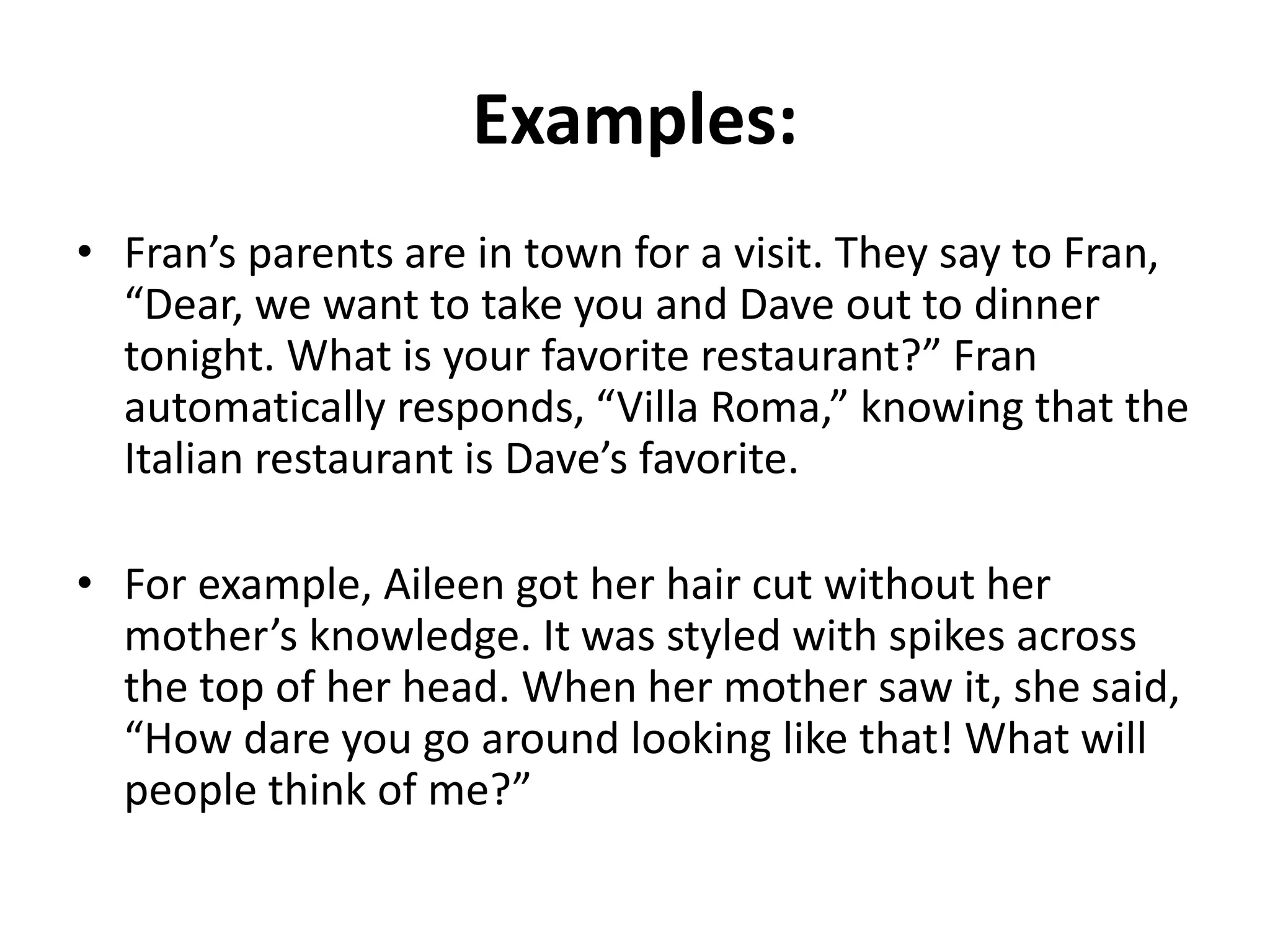 Examples:
• Fran’s parents are in town for a visit. They say to Fran,
“Dear, we want to take you and Dave out to dinner
tonight. What is your favorite restaurant?” Fran
automatically responds, “Villa Roma,” knowing that the
Italian restaurant is Dave’s favorite.
• For example, Aileen got her hair cut without her
mother’s knowledge. It was styled with spikes across
the top of her head. When her mother saw it, she said,
“How dare you go around looking like that! What will
people think of me?”
 