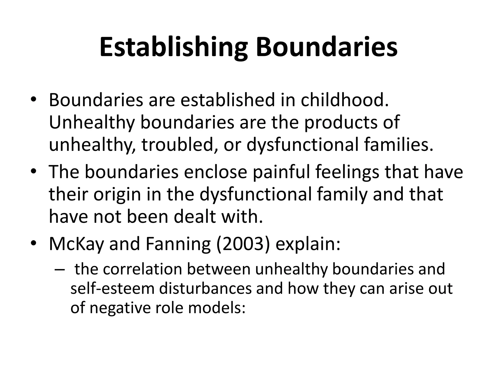 Establishing Boundaries
• Boundaries are established in childhood.
Unhealthy boundaries are the products of
unhealthy, troubled, or dysfunctional families.
• The boundaries enclose painful feelings that have
their origin in the dysfunctional family and that
have not been dealt with.
• McKay and Fanning (2003) explain:
– the correlation between unhealthy boundaries and
self-esteem disturbances and how they can arise out
of negative role models:
 