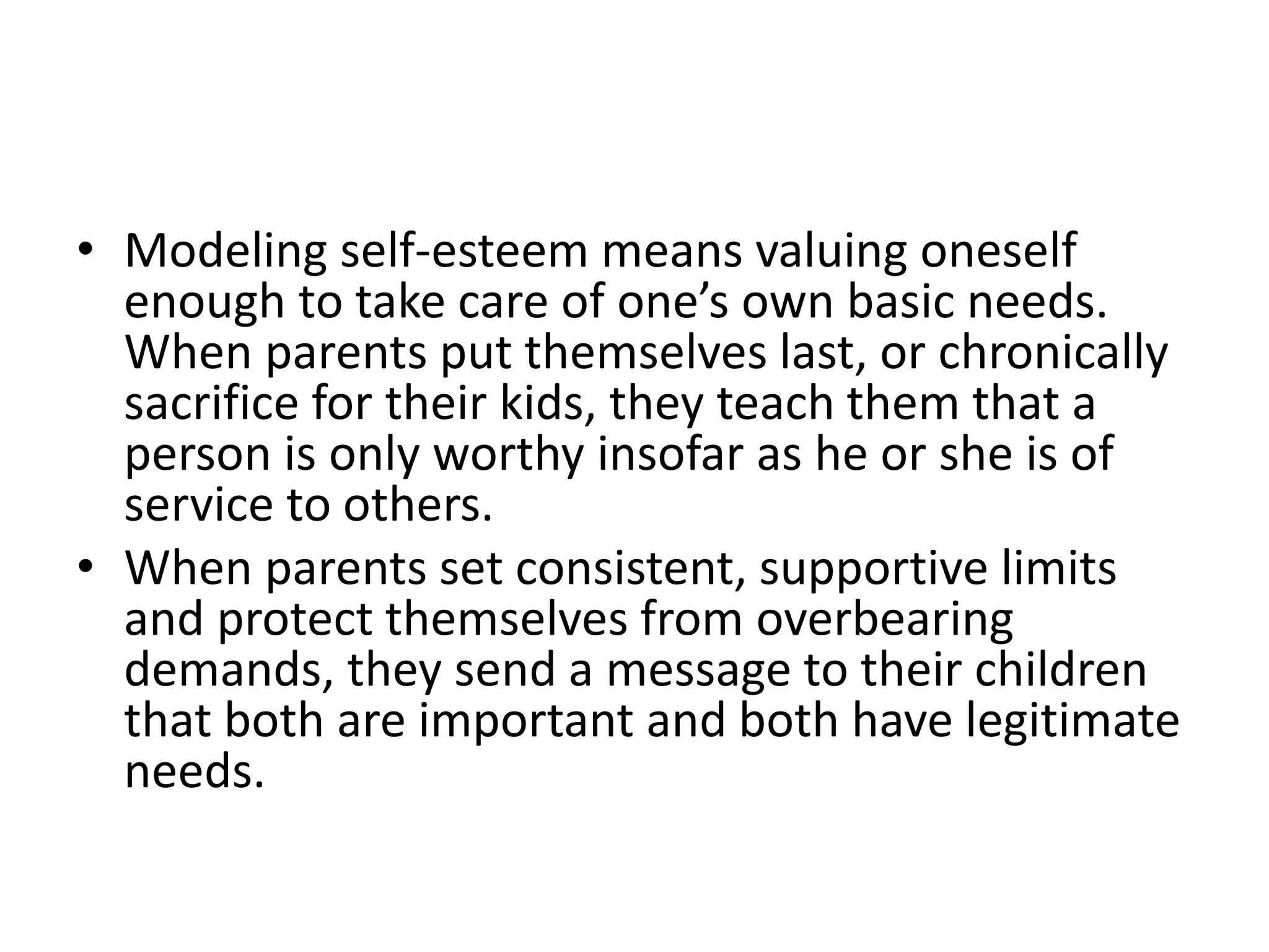 • Modeling self-esteem means valuing oneself
enough to take care of one’s own basic needs.
When parents put themselves last, or chronically
sacrifice for their kids, they teach them that a
person is only worthy insofar as he or she is of
service to others.
• When parents set consistent, supportive limits
and protect themselves from overbearing
demands, they send a message to their children
that both are important and both have legitimate
needs.
 