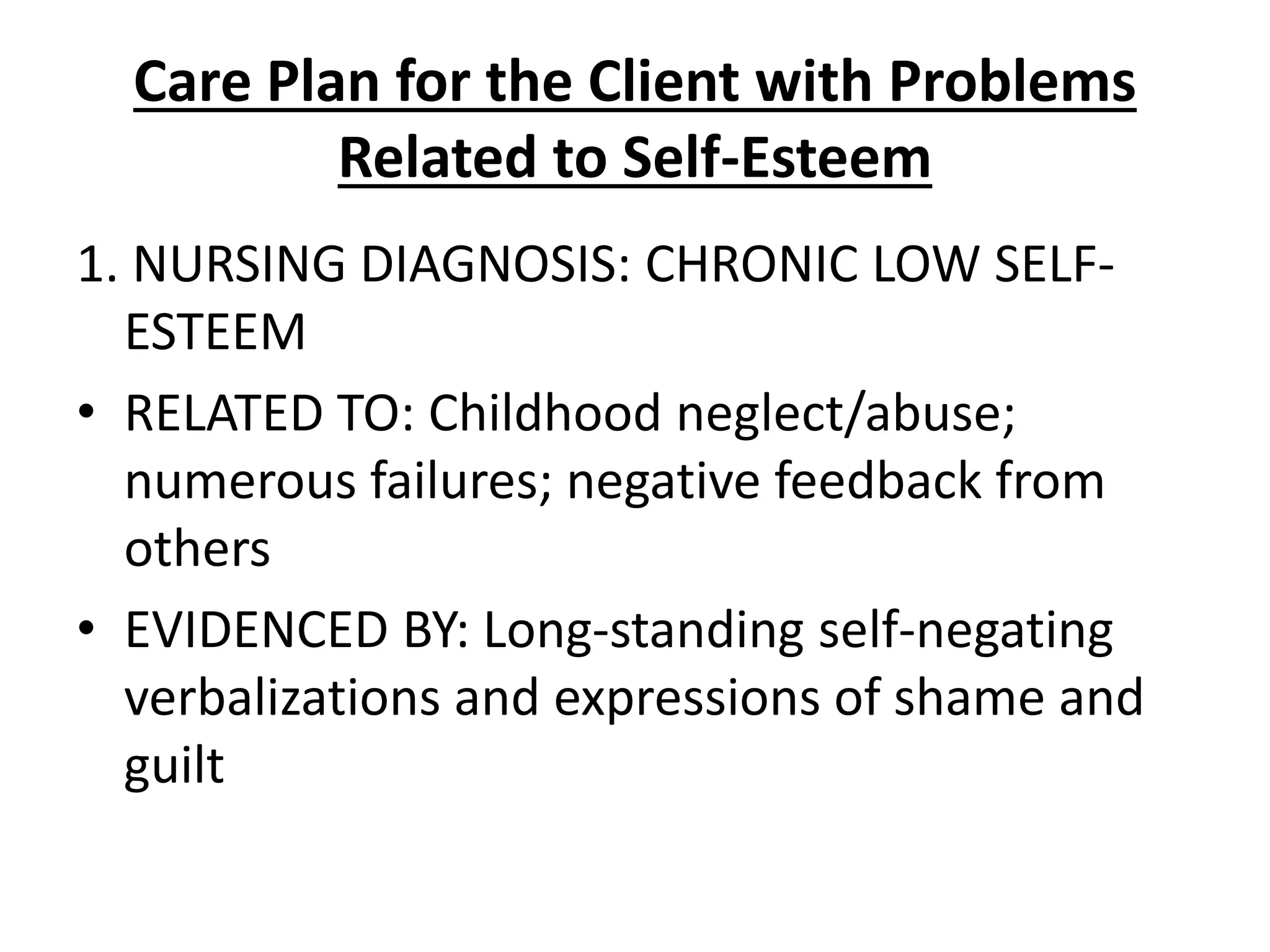 Care Plan for the Client with Problems
Related to Self-Esteem
1. NURSING DIAGNOSIS: CHRONIC LOW SELF-
ESTEEM
• RELATED TO: Childhood neglect/abuse;
numerous failures; negative feedback from
others
• EVIDENCED BY: Long-standing self-negating
verbalizations and expressions of shame and
guilt
 