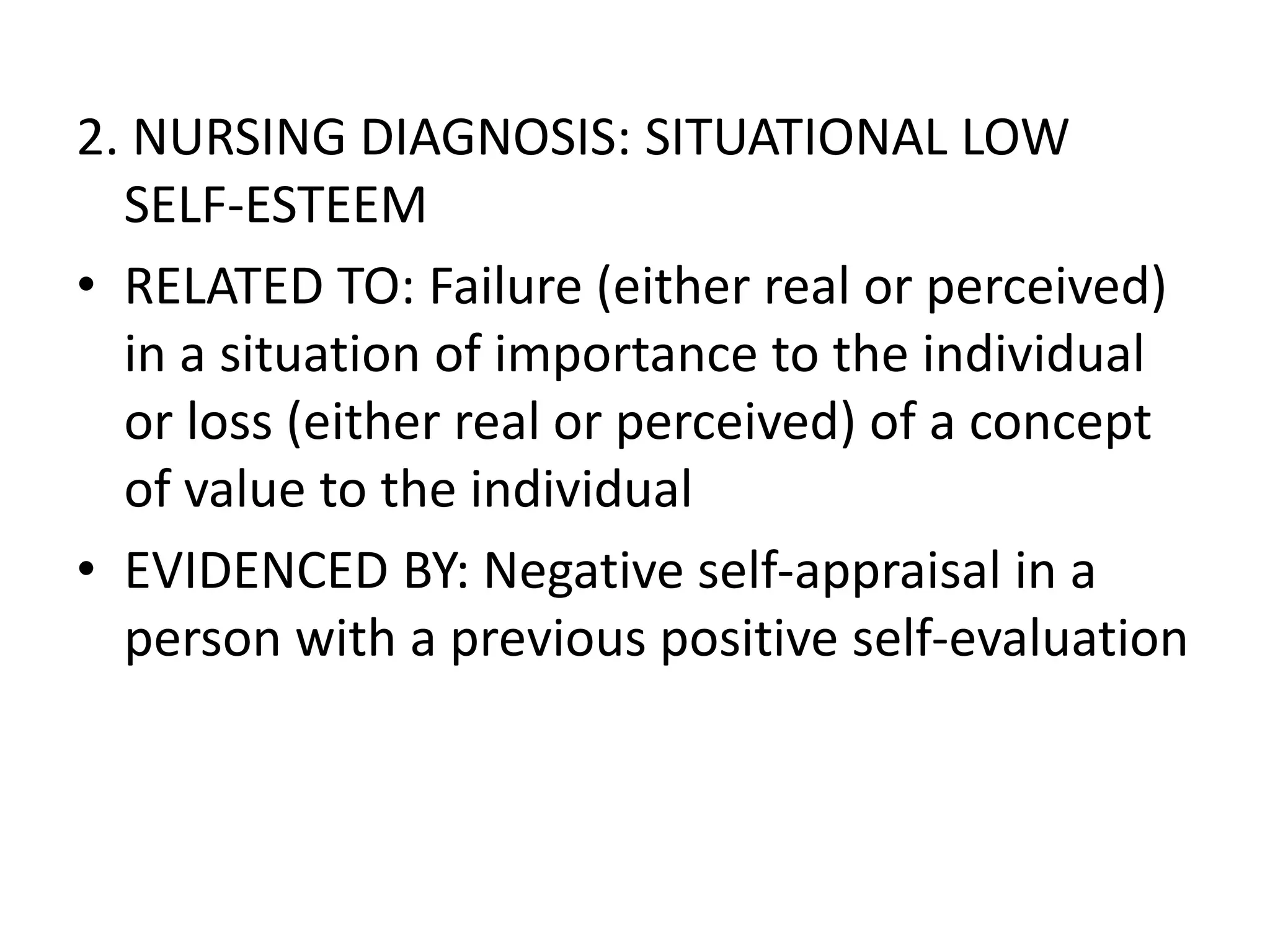 2. NURSING DIAGNOSIS: SITUATIONAL LOW
SELF-ESTEEM
• RELATED TO: Failure (either real or perceived)
in a situation of importance to the individual
or loss (either real or perceived) of a concept
of value to the individual
• EVIDENCED BY: Negative self-appraisal in a
person with a previous positive self-evaluation
 