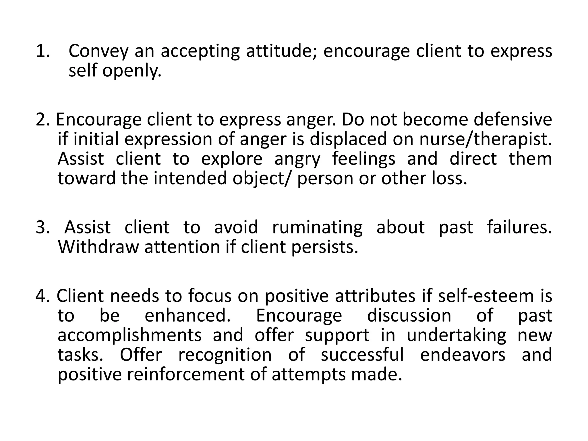 1. Convey an accepting attitude; encourage client to express
self openly.
2. Encourage client to express anger. Do not become defensive
if initial expression of anger is displaced on nurse/therapist.
Assist client to explore angry feelings and direct them
toward the intended object/ person or other loss.
3. Assist client to avoid ruminating about past failures.
Withdraw attention if client persists.
4. Client needs to focus on positive attributes if self-esteem is
to be enhanced. Encourage discussion of past
accomplishments and offer support in undertaking new
tasks. Offer recognition of successful endeavors and
positive reinforcement of attempts made.
 