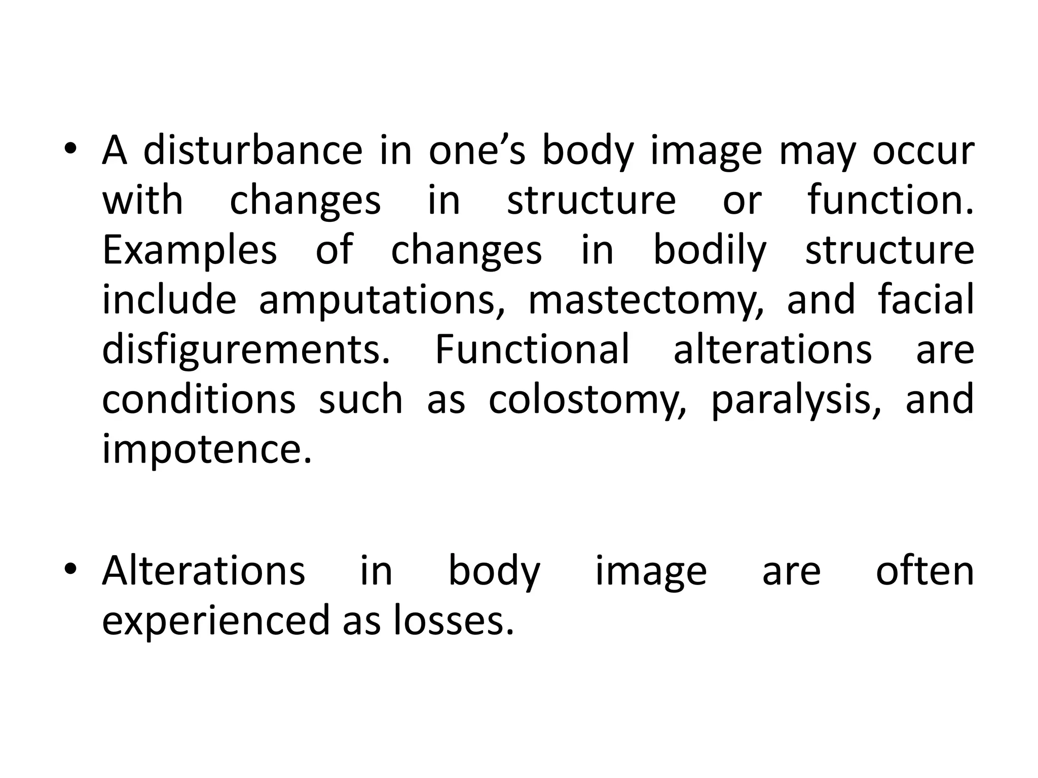 • A disturbance in one’s body image may occur
with changes in structure or function.
Examples of changes in bodily structure
include amputations, mastectomy, and facial
disfigurements. Functional alterations are
conditions such as colostomy, paralysis, and
impotence.
• Alterations in body image are often
experienced as losses.
 