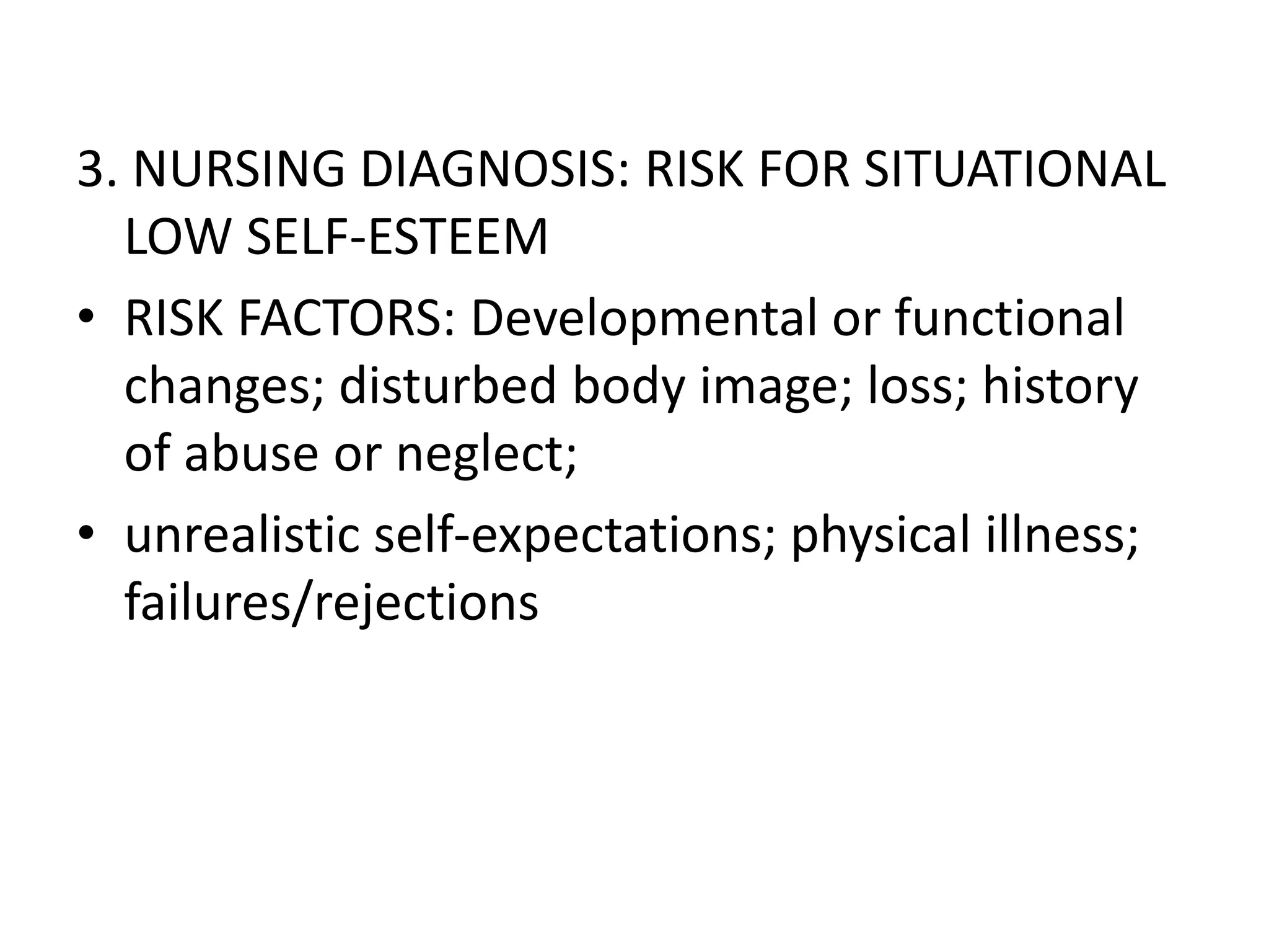 3. NURSING DIAGNOSIS: RISK FOR SITUATIONAL
LOW SELF-ESTEEM
• RISK FACTORS: Developmental or functional
changes; disturbed body image; loss; history
of abuse or neglect;
• unrealistic self-expectations; physical illness;
failures/rejections
 
